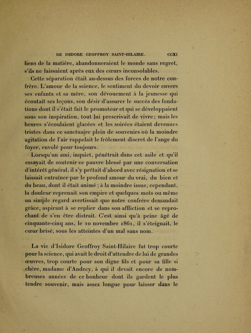 / DE ISIDORE GEOFFROY SAINT-HILAIRE. €CXI liens de la matière, abandonneraient le monde sans regret, s’ils ne laissaient après eux des cœurs inconsolables. Cette séparation était au-dessus des forces de notre con¬ frère. L’amour de la science, le sentiment du devoir envers ses enfants et sa mère, son dévouement à la jeunesse qui écoutait ses leçons, son désir d’assurer le succès des fonda¬ tions dont il s’était fait le promoteur et qui se développaient sous son inspiration, tout lui prescrivait de vivre ; mais les heures s’écoulaient glacées et les soirées étaient devenues tristes dans ce sanctuaire plein de souvenirs où la moindre agitation de l’air rappelait le frôlement discret de l’ange du foyer, envolé pour toujours. Lorsqu’un ami, inquiet, pénétrait dans cet asile et qu’il essayait de soutenir ce pauvre blessé par une conversation d’intérêt général, il s’y prêtait d’abord avec résignation et se laissait entraîner par le profond amour du vrai, du bien et du beau, dont il était animé ; à la moindre issue, cependant, la douleur reprenait son empire et quelques mots ou même un simple regard avertissait que notre confrère demandait grâce, aspirant à se replier dans son affliction et se repro¬ chant de s’en être distrait. C’est ainsi qu’à peine âgé de cinquante-cinq ans, le io novembre 1861, il s’éteignait, le cœur brisé, sous les atteintes d’un mal sans nom. La vie d’Isidore Geoffroy Saint-Hilaire fut trop courte pour la science, qui avait le droit d’attendre de lui de grandes œuvres, trop courte pour son digne fils et pour sa fille si chère, madame d’Andecy, à qui il devait encore de nom¬ breuses années de ce bonheur dont ils gardent le plus tendre souvenir, mais assez longue pour laisser dans le