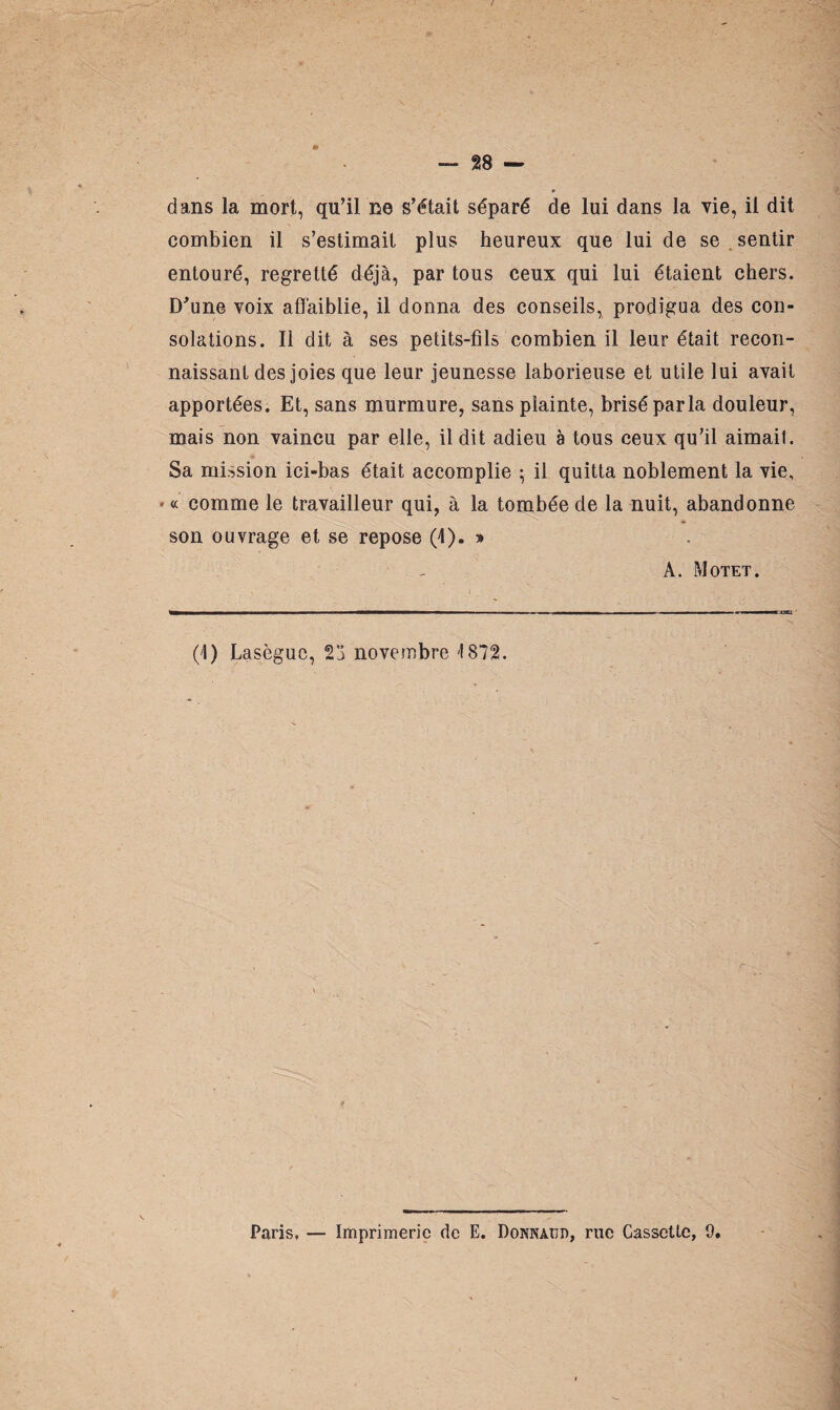 dans la mort, qu’il ne s’était séparé de lui dans la vie, il dit combien il s’estimait plus heureux que lui de se . sentir entouré, regretté déjà, par tous ceux qui lui étaient chers. D'une voix affaiblie, il donna des conseils, prodigua des con¬ solations. Ii dit à ses petits-fils combien il leur était recon¬ naissant des joies que leur jeunesse laborieuse et utile lui avait apportées. Et, sans murmure, sans piainte, brisé parla douleur, mais non vaincu par elle, il dit adieu à tous ceux qu’il aimait. Sa mission ici-bas était accomplie ; il quitta noblement la vie, * « comme le travailleur qui, à la tombée de la nuit, abandonne son ouvrage et se repose (4). » A. Motet. (4) Lasègue, 23 novembre 1872. Paris, — Imprimerie de E. Donnaïji), rue Cassette, 9.