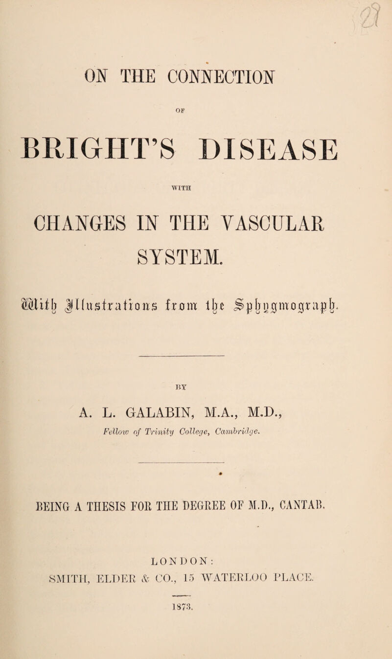 ON THE CONNECTION OF BRIGHT’S DISEASE WITH CHANGES IN THE YASCULAR SYSTEM. |ll(ustrafions from lljr Spjrnofmograplj. BY A. L. GALABIN, M.A., M.D., Fello^v of Trinity College, Cambridge. BEING A THESIS FOB THE DEGREE OF M.D., CANTAB. LONDON: SMITH, ELDER A CO., 15 AYATERLOO PLAGE.