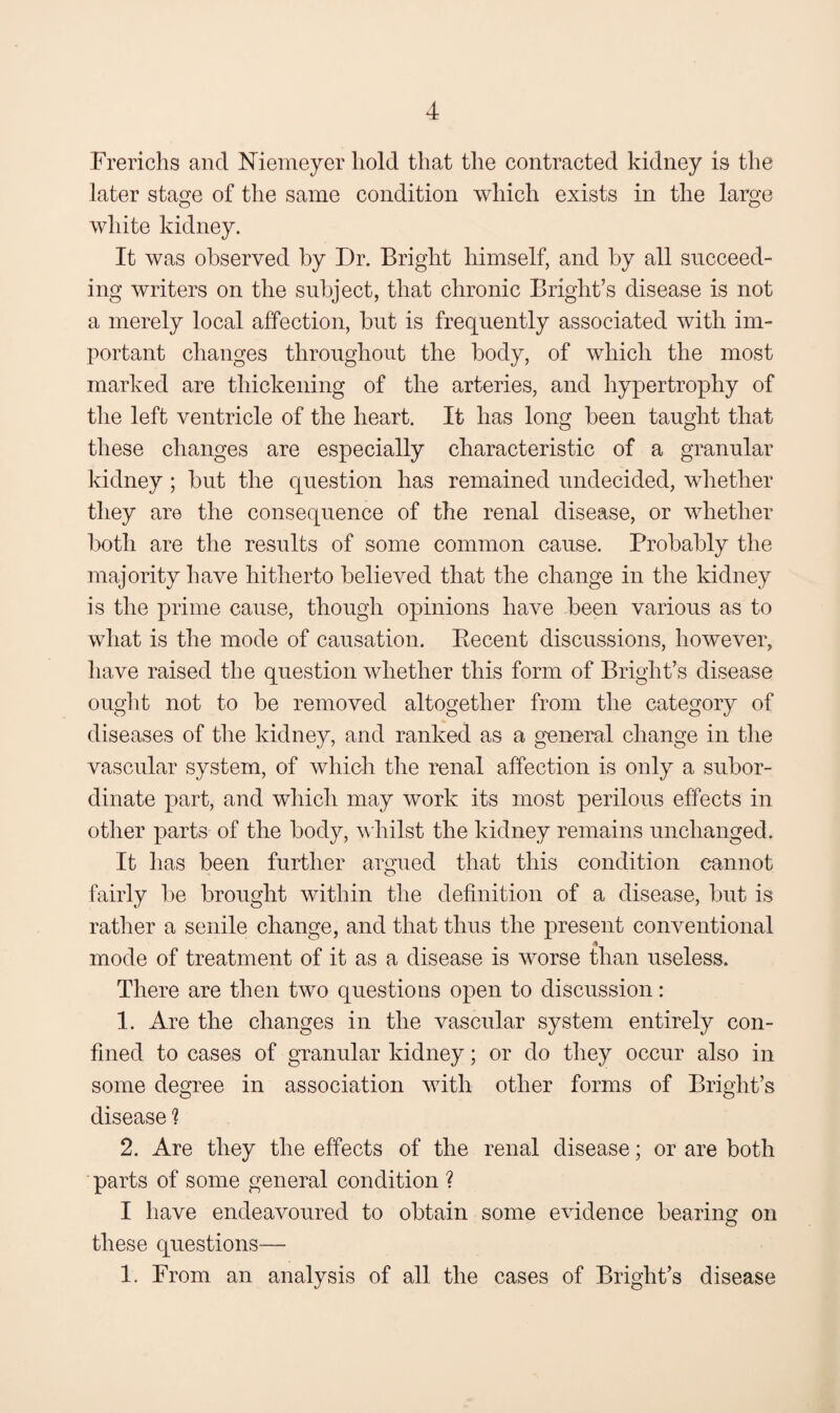 Frericlis and Niemeyer hold that the contracted kidney is the later stage of the same condition which exists in the large white kidney. It was observed by Dr. Bright himself, and by all succeed¬ ing writers on the subject, that chronic Bright’s disease is not a merely local affection, but is frequently associated with im¬ portant changes throughout the body, of which the most marked are thickening of the arteries, and hypertrophy of the left ventricle of the heart. It has long been taught that these changes are especially characteristic of a granular kidney; but the question has remained undecided, whether they are the consequence of the renal disease, or whether both are the results of some common cause. Probably the majority have hitherto believed that the change in the kidney is the prime cause, though opinions have been various as to what is the mode of causation. Eecent discussions, however, have raised the question whether this form of Bright’s disease ought not to be removed altogether from the category of diseases of the kidney, and ranked as a general change in the vascular system, of which the renal affection is only a subor¬ dinate part, and which may work its most perilous effects in other parts of the body, whilst the kidney remains unchanged. It has been further argued that this condition cannot fairly be brought within the definition of a disease, but is rather a senile change, and that thus the present conventional mode of treatment of it as a disease is worse than useless. There are then two questions open to discussion: 1. Are the changes in the vascular system entirely con¬ fined to cases of granular kidney; or do they occur also in some degree in association with other forms of Bright’s disease ? 2. Are they the effects of the renal disease; or are both parts of some general condition ? I have endeavoured to obtain some evidence bearing on these questions— 1. From an analysis of all the cases of Bright’s disease