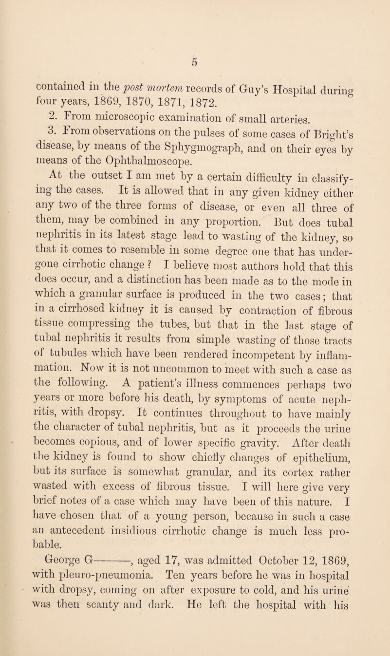 contained in the post records of Guy’s Hospital during four years, 1869, 1870, 1871, 1872. ^ 2. From microscopic examination of small arteries. 3. From observations on the pulses of some cases of Bright’s disease, by means of the Sphygmograph, and on their eyes by means of the Ophthalmoscope. At the outset I am met by a certain difficulty in classify¬ ing the cases. It is allowed that in any given kidney either any two of the three forms of disease, or even all three of them, may be combined in any proportion. But does tubal nephritis in its latest stage lead to wasting of the kidnev, so that it comes to resemble in some degree one that has under¬ gone cirrhotic change ? I believe most authors hold that this does occur, and a distinction has been made as to the mode in which a granular surface is produced in the two cases; that in a cirrhosed kidney it is caused by contraction of fibrous tissue compressing the tubes, but that in the last stage of tubal nephritis it results from simple wasting of those tracts of tubules which have been rendered incompetent by infiani- mation. Now it is not uncommon to meet with such a case as the following. A patient’s illness commences perhaps two years or more before his death, by symptoms of acute neph¬ ritis, with dropsy. It continues throughout to have mainly the character of tubal nephritis, but as it proceeds the urine becomes copious, and of lower specific gravity. After death the kidney is found to shoAV chiefly changes of epithelium, but its surface is somewhat granular, and its cortex rather wasted with excess of fibrous tissue. I will here give very brief notes of a case which may have been of this nature. I have chosen that of a young person, because in such a case an antecedent insidious cirrhotic change is much less pro¬ bable. George G— -, aged 17, was admitted October 12, 1869, with 2^1euro-pneumonia. Ten years before he was in hospital with dropsy, coming on after exposure to cold, and his urine was then scanty and dark. He left the hospital with his