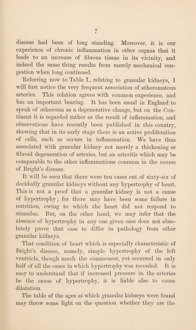disease had been of long standing. Moreover, it is onr experience of chronic inflammation in other organs that it leads to an increase of fibrous tissue in its vicinity, and indeed the same thing results from merely mechanical con¬ gestion when long continued. Eeferring now to Table I., relating to granular kidneys, I will first notice the very frequent association of atheromatous arteries. This relation agrees with common experience, and has an important hearing. It has been usual in England to speak of atheroma as a degenerative change, hut on the Con¬ tinent it is regarded rather as the result of inflammation, and observations have recently been published in this country, showing that in its early stage there is an active proliferation of cells, such as occurs in inflammation. We have thus associated with granular kidney not merely a thickening or fibroid degeneration of arteries, but an arteritis which may be comparable to the other inflammations common in the course of Bright’s disease. It will be seen that there were ten cases out of sixty-six of decidedly granular kidneys without any hypertrophy of heart. This is not a proof that a granular kidney is not a cause of hypertrophy; for there may have been some failure in nutrition, owing to which the heart did not respond to stimulus. But, on the other hand, we may infer that • the absence of hypertrophy in any one given case does not abso¬ lutely prove that case to differ in pathology from other granular kidneys. That condition of heart which is especially characteristic of Bright’s disease, namely, simple hypertrophy of the left ventricle, though much the commonest, yet occurred in only half of all the cases in which hypertrophy was recorded. It is easy to understand that if increased pressure in the arteries be the cause of hypertrophy, it is liable also to cause dilatation. The table of the ages at which granular kidneys were found may throw some light on the question whether they are the