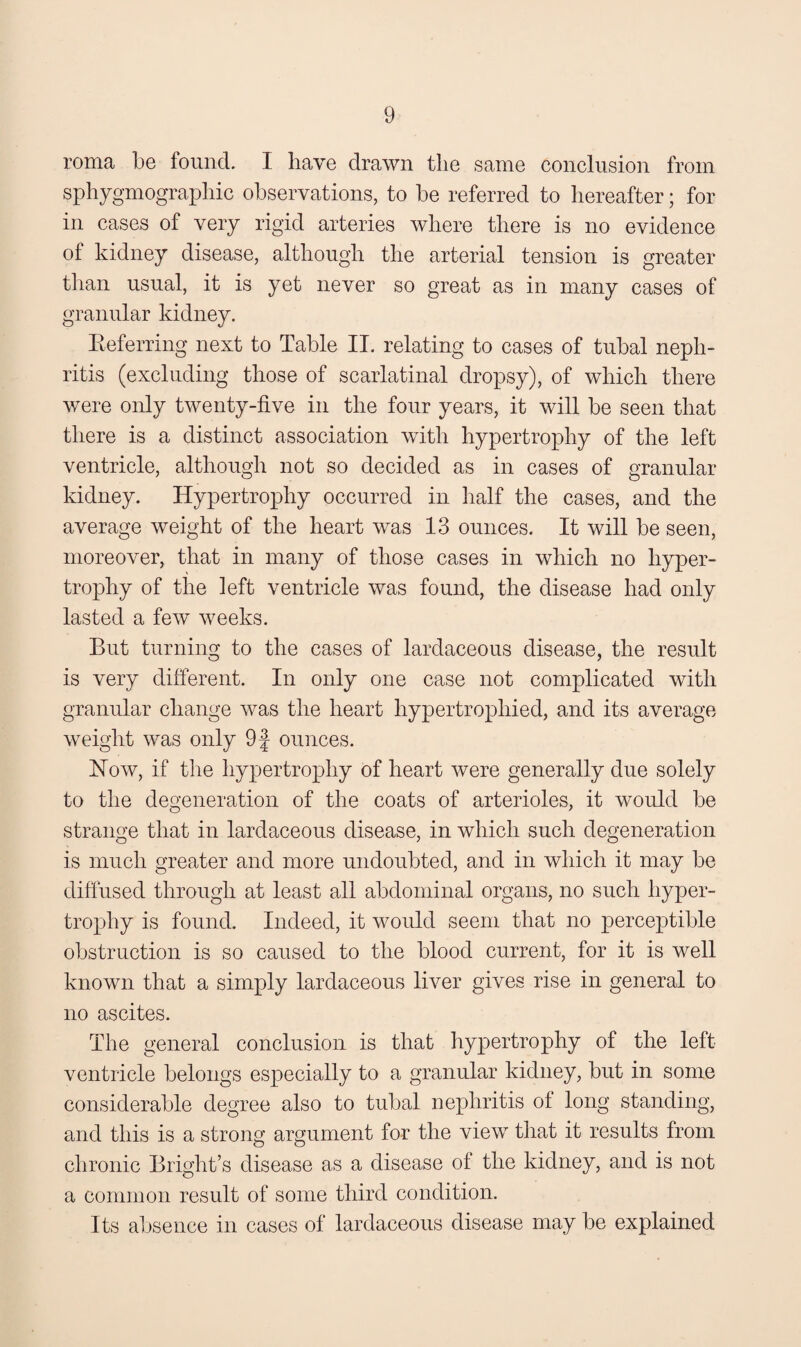 roma be found. I have drawn the same conclusion from sphygmographic observations, to be referred to hereafter; for in cases of very rigid arteries where there is no evidence of kidney disease, although the arterial tension is greater than usual, it is yet never so great as in many cases of granular kidney. Preferring next to Table II. relating to cases of tubal neph¬ ritis (excluding those of scarlatinal dropsy), of which there were only twenty-five in the four years, it will be seen that there is a distinct association with hypertrophy of the left ventricle, although not so decided as in cases of granular kidney. Hypertrophy occurred in half the cases, and the average weight of the heart was 13 ounces. It will be seen, moreover, that in many of those cases in which no hyper¬ trophy of the left ventricle was found, the disease had only lasted a few weeks. But turning to the cases of lardaceous disease, the result is very different. In only one case not complicated with granular change was the heart hypertrophied, and its average weight was only 9f ounces. How, if the hypertrophy of heart were generally due solely to the degeneration of the coats of arterioles, it would be strange that in lardaceous disease, in which such degeneration is much greater and more undoubted, and in which it may be diffused through at least all abdominal organs, no such hyper¬ trophy is found. Indeed, it would seem that no perceptible obstruction is so caused to the blood current, for it is well known that a simply lardaceous liver gives rise in general to no ascites. The general conclusion is that hypertrophy of the left ventricle belongs especially to a granular kidney, but in some considerable degree also to tubal nephritis of long standing, and this is a strong argument for the view that it results from chronic Bright’s disease as a disease of the kidney, and is not a common result of some third condition. Its absence in cases of lardaceous disease may be explained