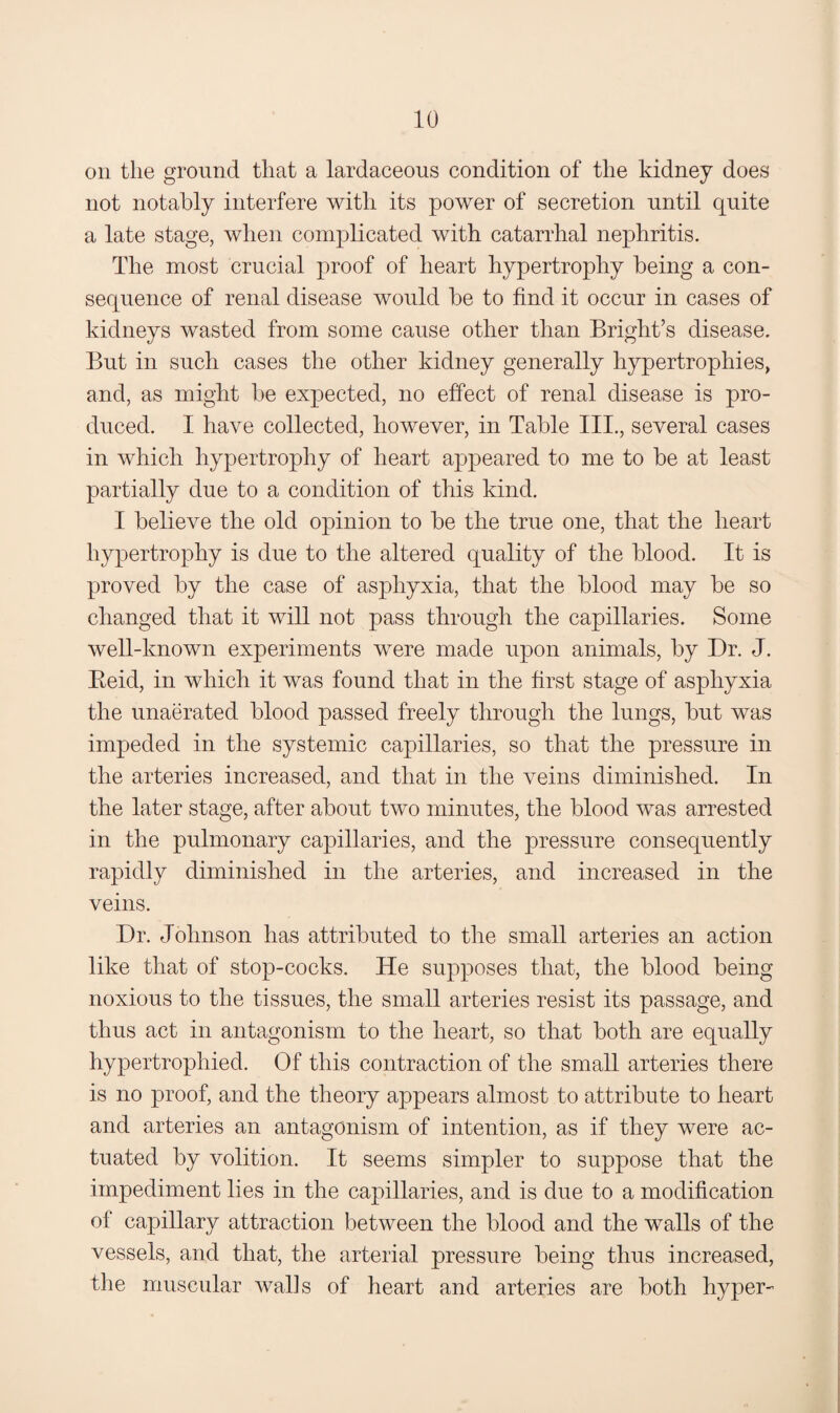 on the ground that a lardaceous condition of the kidney does not notably interfere with its power of secretion until quite a late stage, when complicated with catarrhal nephritis. The most crucial proof of heart hypertrophy being a con¬ sequence of renal disease would be to find it occur in cases of kidneys wasted from some cause other than Bright’s disease. But in such cases the other kidney generally hypertrophies, and, as might be expected, no effect of renal disease is pro¬ duced. I have collected, however, in Table III., several cases in which hypertrophy of heart appeared to me to be at least partially due to a condition of this kind. I believe the old opinion to be the true one, that the heart hypertrophy is due to the altered quality of the blood. It is proved by the case of asphyxia, that the blood may be so changed that it will not pass through the capillaries. Some well-known experiments were made upon animals, by Dr. J. Eeid, in which it was found that in the first stage of asphyxia the unaerated blood passed freely through the lungs, but was impeded in the systemic capillaries, so that the pressure in the arteries increased, and that in the veins diminished. In the later stage, after about two minutes, the blood was arrested in the pulmonary capillaries, and the pressure consequently rapidly diminished in the arteries, and increased in the veins. Dr. Johnson has attributed to the small arteries an action like that of stop-cocks. He supposes that, the blood being noxious to the tissues, the small arteries resist its passage, and thus act in antagonism to the heart, so that both are equally hypertrophied. Of this contraction of the small arteries there is no proof, and the theory appears almost to attribute to heart and arteries an antagonism of intention, as if they were ac¬ tuated by volition. It seems simpler to suppose that the impediment lies in the capillaries, and is due to a modification of capillary attraction between the blood and the walls of the vessels, and that, the arterial pressure being thus increased, the muscular walls of heart and arteries are both hyper-