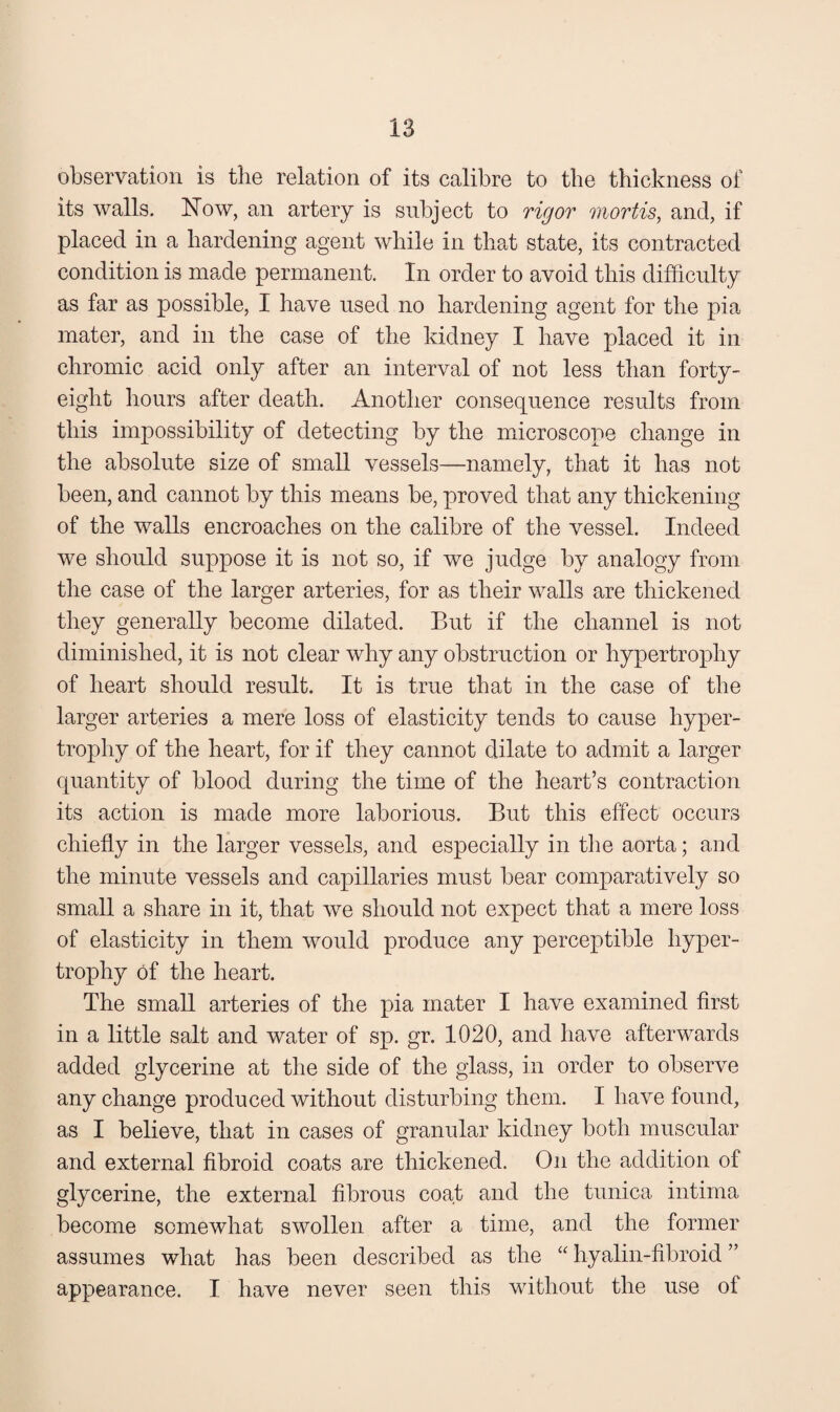 observation is the relation of its calibre to the thickness of its walls, blow, an artery is subject to rigor mortis^ and, if placed in a hardening agent while in that state, its contracted condition is made permanent. In order to avoid this difficulty as far as possible, I have used no hardening agent for the pia mater, and in the case of the kidney I have placed it in chromic acid only after an interval of not less than forty- eight hours after death. Another consequence results from this impossibility of detecting by the microscope change in the absolute size of small vessels—namely, that it has not been, and cannot by this means be, proved that any thickening of the walls encroaches on the calibre of the vessel. Indeed we should suppose it is not so, if we judge by analogy from the case of the larger arteries, for as their walls are thickened they generally become dilated. But if the channel is not diminished, it is not clear why any obstruction or hypertrophy of heart should result. It is true that in the case of the larger arteries a mere loss of elasticity tends to cause hyper¬ trophy of the heart, for if they cannot dilate to admit a larger quantity of blood during the time of the heart’s contraction its action is made more laborious. But this effect occurs chiefly in the larger vessels, and especially in tlie aorta; and the minute vessels and capillaries must bear comparatively so small a share in it, that we should not expect that a mere loss of elasticity in them would produce any perceptible hyper¬ trophy of the heart. The small arteries of the pia mater I have examined first in a little salt and water of sp. gr. 1020, and have afterwards added glycerine at the side of the glass, in order to observe any change produced without disturbing them. I have found, as I believe, that in cases of granular kidney both muscular and external fibroid coats are thickened. On the addition of glycerine, the external fibrous coat and the tunica intima become somewhat swollen after a time, and the former assumes what has been described as the “ hyalin-fibroid ” appearance. I have never seen this without the use of