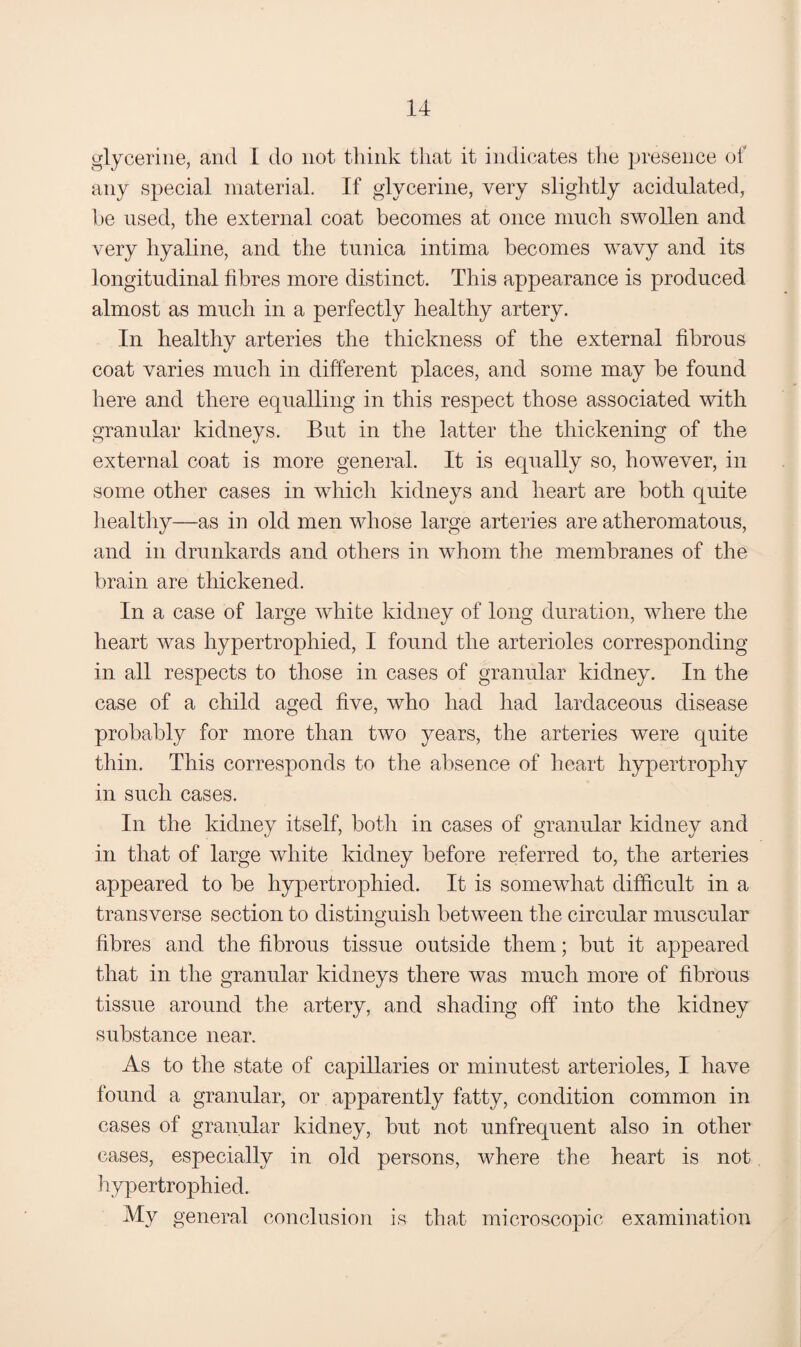 glycerine, and I do not think that it indicates the presence of any special material. If glycerine, very slightly acidulated, 1)6 used, the external coat becomes at once much swollen and very hyaline, and the tunica intima becomes wavy and its longitudinal fibres more distinct. This appearance is produced almost as much in a perfectly healthy artery. In healthy arteries the thickness of the external fibrous coat varies much in different places, and some may be found here and there equalling in this respect those associated with granular kidneys. But in the latter the thickening of the external coat is more general. It is equally so, however, in some other cases in which kidneys and heart are both quite healthy—as in old men whose large arteries are atheromatous, and in drunkards and others in whom the membranes of the brain are thickened. In a case of large white kidney of long duration, where the heart was hypertrophied, I found the arterioles corresponding- in all respects to those in cases of granular kidney. In the case of a child aged five, who had had lardaceous disease probably for more than two years, the arteries were quite thin. This corresponds to the absence of heart hypertrophy in such cases. In the kidney itself, both in cases of granular kidney and in that of large white kidney before referred to, the arteries appeared to be hypertrophied. It is somewhat difficult in a transverse section to distinguish between the circular muscular hbres and the fibrous tissue outside them; but it appeared that in the granular kidneys there was much more of fibrous tissue around the artery, and shading off into the kidney substance near. As to the state of capillaries or minutest arterioles, I have found a granular, or apparently fatty, condition common in cases of granular kidney, but not unfrequent also in other cases, especially in old persons, where the heart is not hypertrophied. My general conclusion is that microscopic examination