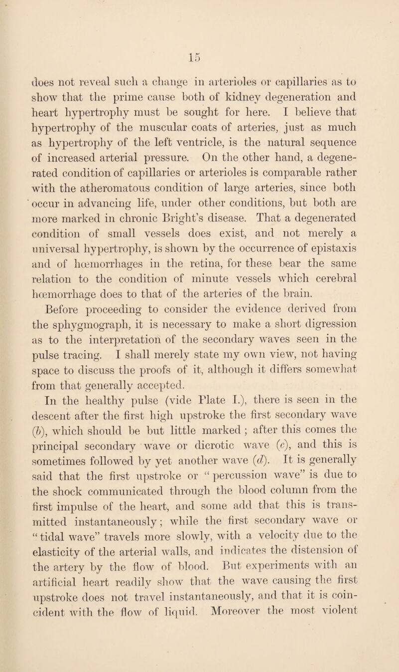 show that the prime cause both of kidney degeneration and heart hypertrophy must he sought for here. I believe that hypertrophy of the muscular coats of arteries, just as much as hypertrophy of the left ventricle, is the natural sequence of increased arterial pressure. On the other hand, a degene¬ rated condition of capillaries or arterioles is comparable rather with the atheromatous condition of large arteries, since both occur in advancing life, under other conditions, but both are more marked in chronic Bright’s disease. That a degenerated condition of small vessels does exist, and not merely a universal hypertrophy, is shown by the occurrence of epistaxis and of haemorrhages in the retina, for these bear the same relation to the condition of minute vessels which cerebral hcemorrhage does to that of the arteries of the brain. Before proceeding to consider the evidence derived from the sphygmograph, it is necessary to make a short digression as to the interpretation of the secondary waves seen in the pulse tracing. I shall merely state my own view, not having- space to discuss the proofs of it, although it differs somewliat from that generally accepted. In the healthy pulse (vide Plate I.), there is seen in the descent after the first high upstroke the first secondary wave (5), which should be but little marked ; after this comes the principal secondary wave or dicrotic waA^e (c), and this is sometimes followed by yet another wave {d). It is generally said that the first upstroke or “ percussion wave” is due to the shock communicated through the blood column from the first impulse of the heart, and some add that this is trans¬ mitted instantaneously; while the first secondary wave or “ tidal wave” travels more slowly, with a velocity due to the elasticity of the arterial Avails, and indicates the distension of the artery by the flow of blood. But experiments Avith an artificial heart readily sIioav that the wave causing the first upstroke does not travel instantaneously, and that it is coin¬ cident AAoth the flow of liquid. MoreoA’^er the most violent