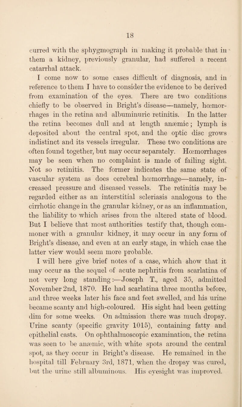 curred witli the sphygmograph in making it probable that in ^ them a kidney, previously granular, had suffered a recent catarrhal attack. I come now to some cases difficult of diagnosis, and in reference to them I have to consider the evidence to be derived from examination of the eyes. There are two conditions chiefly to be observed in Bright’s disease—namely, hoemor- rhages in the retina and albuminuric retinitis. In the latter the retina becomes dull and at length anaemic; lymph is deposited about the central spot, and the optic disc grows indistinct and its vessels irregular. These two conditions are often found together, but may occur separately. Hoemorrhages may be seen when no complaint is made of failing sight. Not so retinitis. The former indicates the same state of vascular system as does cerebral hoemorrhage—namely, in¬ creased pressure and diseased vessels. The retinitis may be regarded either as an interstitial scleriasis analogous to the cirrhotic change in the granular kidney, or as an inflammation, the liability to which arises from the altered state of blood. But I believe that most authorities testify that, though com¬ moner with a granular kidney, it may occur in any form of Bright’s disease, and even at an early stage, in which case the latter view would seem more probable. I will here give brief notes of a case, which show that it may occur as the sequel of acute nephritis from scarlatina of not very long standing:—Joseph T., aged 35, admitted November 2nd, 1870. He had scarlatina three months before, and three weeks later his face and feet swelled, and his urine became scanty and high-coloured. His sight had been getting dim for some weeks. On admission there was much dropsy. Urine scanty (specific gravity 1015), containing fatty and epithelial casts. On ophthalmoscopic examination, the retina was seen to be anaemic, with white spots around the central spot, as they occur in Bright’s disease. He remained in the hospital till February 3rd, 1871, when the dropsy was cured, but the urine still albuminous. His eyesight was improved.