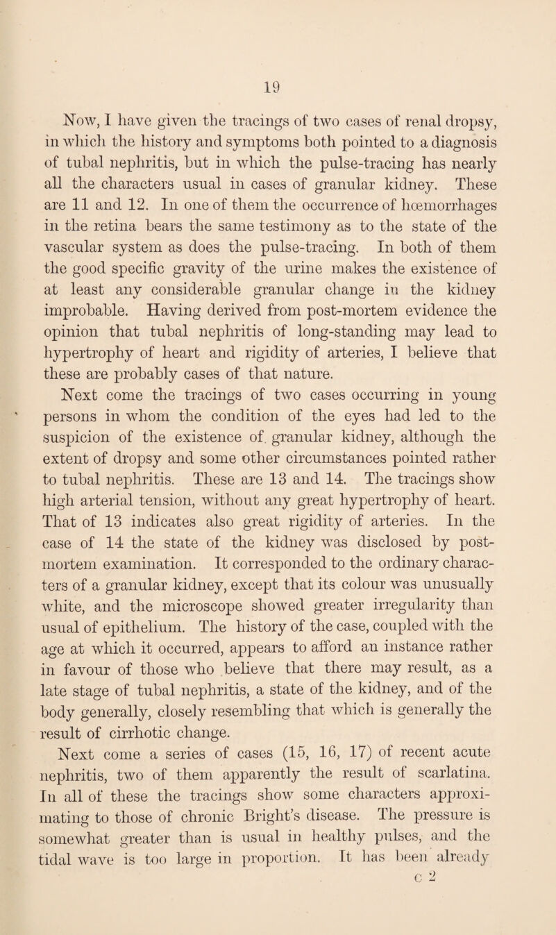 Now, I have given the tracings of two cases of renal dropsy, in whicli the history and symptoms both pointed to a diagnosis of tubal nephritis, but in which the pulse-tracing has nearly all the characters usual in cases of granular kidney. These are 11 and 12. In one of them tlie occurrence of hceniorrhages in the retina bears the same testimony as to the state of the vascular system as does the pulse-tracing. In both of them the good specific gravity of the urine makes the existence of at least any considerable granular change in the kidney improbable. Having derived from post-mortem evidence the opinion that tubal nephritis of long-standing may lead to hypertrophy of heart and rigidity of arteries, I believe that these are probably cases of that nature. Next come the tracings of two cases occurring in young persons in whom the condition of the eyes had led to the suspicion of the existence of, granular kidney, although the extent of dropsy and some other circumstances pointed rather to tubal nephritis. These are 13 and 14. The tracings show high arterial tension, without any great hypertrophy of heart. That of 13 indicates also great rigidity of arteries. In the case of 14 the state of the kidney was disclosed by post¬ mortem examination. It corresponded to the ordinary charac¬ ters of a granular kidney, except that its colour was unusually white, and the microscope showed greater irregularity than usual of epithelium. The history of the case, coupled with the age at which it occurred, appears to afford an instance rather in favour of those who believe that there may result, as a late stage of tubal nephritis, a state of the kidney, and of the body generally, closely resembling that which is generally the result of cirrhotic change. Next come a series of cases (15, 16, 17) of recent acute nephritis, two of them apparently the result of scarlatina. In all of these the tracings show some characters approxi¬ mating to those of chronic Bright’s disease. The pressure is somewhat greater than is usual in healthy pulses, and the tidal wave is too large in proportion. It has been already C 2