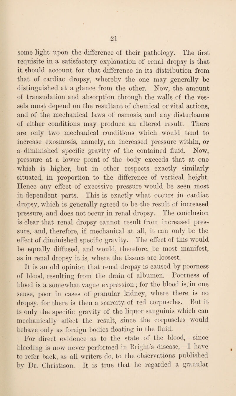 some light upon the difference of their pathology. The first requisite in a satisfactory explanation of renal dropsy is that it should account for that difference in its distribution from that of cardiac dropsy, whereby the one may generally he distinguished at a glance from the other. Now, the amount of transudation and absorption through the walls of the ves¬ sels must depend on the resultant of chemical or vital actions, and of the mechanical laws of osmosis, and any disturbance of either conditions may produce an altered result. There are only two mechanical conditions which would tend to increase exosmosis, namely, an increased pressure within, or a diminished specific gravity of the contained fluid. Now, pressure at a lower point of the body exceeds that at one which is higher, but in other respects exactly similarly situated, in proportion to the difference of vertical height. Hence any effect of excessive pressure would he seen most in dependent parts. This is exactly what occurs in cardiac dropsy, which is generally agreed to be the result of increased pressure, and does not occur in renal dropsy. The conclusion is clear tliat renal dropsy cannot result from increased pres¬ sure, and, therefore, if mechanical at all, it can only be the effect of diminished specific gravity. The effect of this would be equally diffused, and would, therefore, be most manifest, as in renal dropsy it is, where the tissues are loosest. It is an old opinion that renal dropsy is caused by poorness of blood, resulting from the drain of albumen. Poorness of blood is a somewhat vague expression; for the blood is, in one sense, poor in cases of granular kidney, where there is no dropsy, for there is then a scarcity of red corpuscles. But it is only the specific gravity of the liquor sanguinis which can mechanically affect the result, since the corpuscles would behave only as foreign bodies floating in the fluid. For direct evidence as to the state of the blood,—since bleeding is now never performed in Bright’s disease,—I have to refer back, as all writers do, to the observations published by L)r. Christison. It is true that he regarded a granular