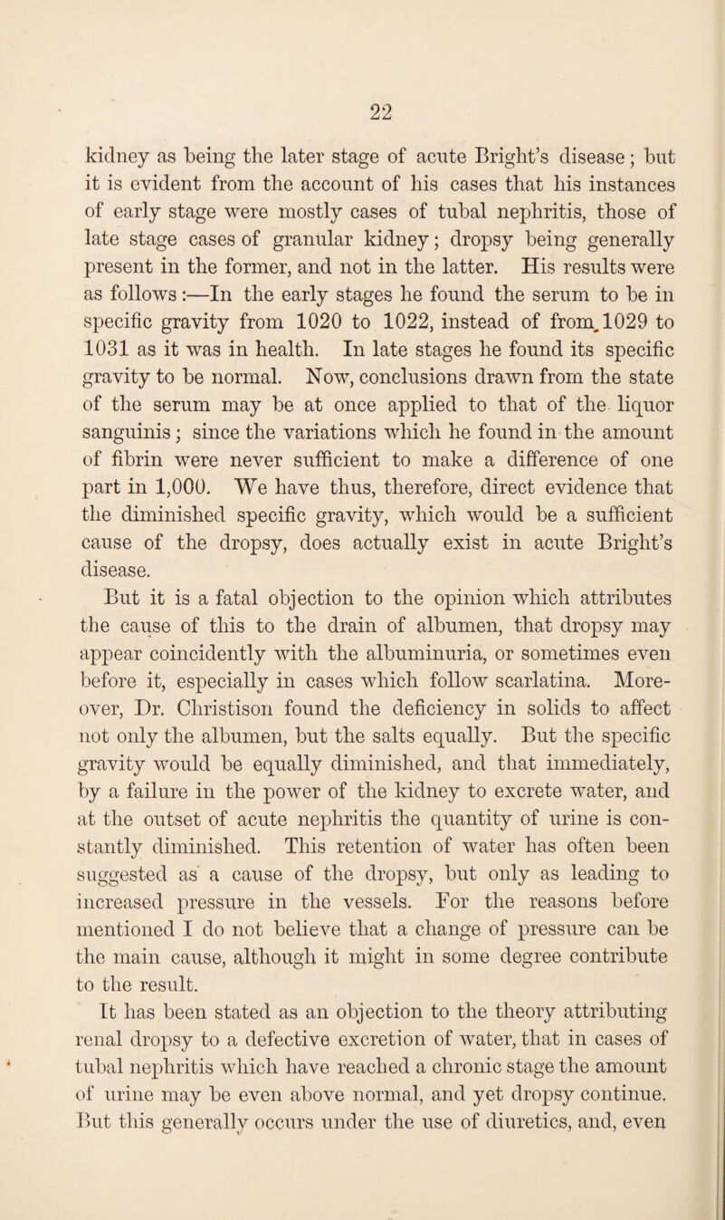 kidney as being the later stage of acute Bright’s disease; but it is evident from the account of his cases that his instances of early stage were mostly cases of tubal nephritis, those of late stage cases of granular kidney; dropsy being generally present in the former, and not in the latter. His results were as follows:—In the early stages he found the serum to be in specific gravity from 1020 to 1022, instead of from^l029 to 1031 as it was in health. In late stages he found its specific gravity to be normal. Now, conclusions drawn from the state of the serum may be at once applied to that of the liquor sanguinis; since the variations which he found in the amount of fibrin were never sufficient to make a difference of one part in 1,000. We have thus, therefore, direct evidence that the diminished specific gravity, which would be a sufficient cause of the dropsy, does actually exist in acute Bright’s disease. But it is a fatal objection to the opinion which attributes the cause of this to the drain of albumen, that dropsy may appear coincidently with the albuminuria, or sometimes even before it, especially in cases which follow scarlatina. More¬ over, Dr. Christison found the deficiency in solids to affect not only the albumen, but the salts equally. But the specific gravity would be equally diminished, and that immediately, by a failure in the power of the kidney to excrete water, and at the outset of acute nephritis the quantity of urine is con¬ stantly diminished. This retention of water has often been suggested as a cause of the dropsy, but only as leading to increased pressure in the vessels. For the reasons before mentioned I do not believe that a change of pressure can be the main cause, although it might in some degree contribute to the result. It has been stated as an objection to the theory attributing renal dropsy to a defective excretion of water, that in cases of tubal nephritis which have reached a chronic stage the amount of urine may be even above normal, and yet dropsy continue, But this generally occurs under the use of diuretics, and, even