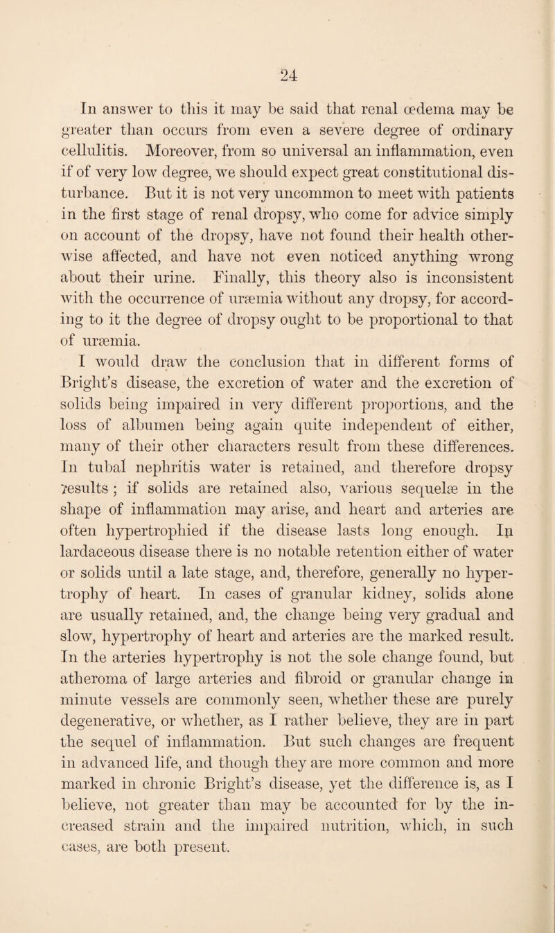 Ill answer to tins it may be said that renal oedema may be greater than occurs from even a severe degree of ordinary cellulitis. Moreover, from so universal an inflammation, even if of very low degree, we should expect great constitutional dis¬ turbance. But it is not very uncommon to meet with patients in the first stage of renal dropsy, who come for advice simply on account of the dropsy, have not found their health other¬ wise affected, and have not even noticed anything wrong about their urine. Finally, this theory also is inconsistent with the occurrence of uraemia without any dropsy, for accord¬ ing to it the degree of dropsy ought to be proportional to that of ursemia. I would draw the conclusion that in different forms of Bright’s disease, the excretion of water and the excretion of solids being impaired in very different projiortions, and the loss of albumen being again quite independent of either, many of their other characters result from these differences. In tubal nephritis water is retained, and therefore dropsy Vesults; if solids are retained also, various sequelae in the shape of inflammation may arise, and heart and arteries are often hypertrophied if the disease lasts long enough. lardaceous disease there is no notable retention either of water or solids until a late stage, and, therefore, generally no hyper¬ trophy of heart. In cases of granular kidney, solids alone are usually retained, and, the change being very gradual and slow, hypertrophy of heart and arteries are the marked result. In the arteries hypertrophy is not the sole change found, but atheroma of large arteries and fibroid or granular change in minute vessels are commonly seen, whether these are purely degenerative, or whether, as I rather believe, they are in part the sequel of inflammation. But such changes are frequent in advanced life, and though they are more common and more marked in chronic Bright’s disease, yet the difference is, as I believe, not greater than may be accounted for by the in¬ creased strain and the impaired nutrition, which, in such cases, are both present.