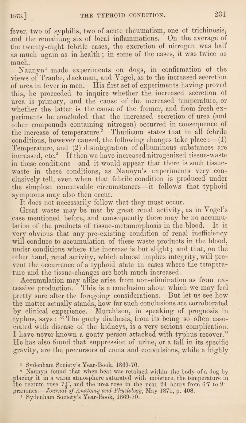 fever, two of syphilis, two of acute rheumatism, one of trichinosis, and the remaining six of local inflammations. On the average of the twenty-eight febrile cases, the excretion of nitrogen was half as much again as in health ; in some of the cases, it was twice as much. Naunyn1 made experiments on dogs, in confirmation of the views of Traube, Jackman, and Vogel, as to the increased secretion of urea in fever in men. His first set of experiments having proved this, he proceeded to inquire whether the increased secretion of urea is primary, and the cause of the increased temperature, or whether the latter is the cause of the former, and from fresh ex¬ periments he concluded that the increased secretion of urea (and other compounds containing nitrogen) occurred in consequence of the increase of temperature.2 Thudicum states that in all febrile conditions, however caused, the following changes take place:—(1) Temperature, and (2) disintegration of albuminous substances are increased, etc.3 If then we have increased nitrogen]zed tissue-waste in these conditions—and it would appear that there is such tissue- waste in these conditions, as Naunyn’s experiments very con¬ clusively tell, even when that febrile condition is produced under the simplest conceivable circumstances—it follows that typhoid symptoms may also then occur. It does not necessarily follow that they must occur. Great waste may be met by great renal activity, as in Vogel’s case mentioned before, and consequently there may be no accumu¬ lation of the products of tissue-metamorphosis in the blood. It is very obvious that any pre-existing condition of renal inefficiency will conduce to accumulation of these waste products in the blood, under conditions where the increase is but slight; and that, on the other hand, renal activity, which almost implies integrity, will pre¬ vent the occurrence of a typhoid state in cases where the tempera¬ ture and the tissue-changes are both much increased. Accumulation may alike arise from non-elimination as from ex¬ cessive production. This is a conclusion about which we may feel pretty sure after the foregoing considerations. But let us see how the matter actually stands, how far such conclusions are corroborated by clinical experience. Murchison, in speaking of prognosis in typhus, says: u The gouty diathesis, from its being so often asso¬ ciated with disease of the kidneys, is a very serious complication. I have never known a gouty person attacked with typhus recover,” He has also found that suppression of urine, or a fall in its specific gravity, are the precursors of coma and convulsions, while a highly 1 Sydenham Society’s Year-Book, 1869-70. 2 Naunyn found that when heat was retained within the body of a dog by placing it in a warm atmosphere saturated with moisture, the temperature in the rectum rose 7-±°> and the urea rose in the next 24 hours from 6‘7 to 9‘ grammes,—Journal of Anatomy and Physiology, May 1871, p. 408.