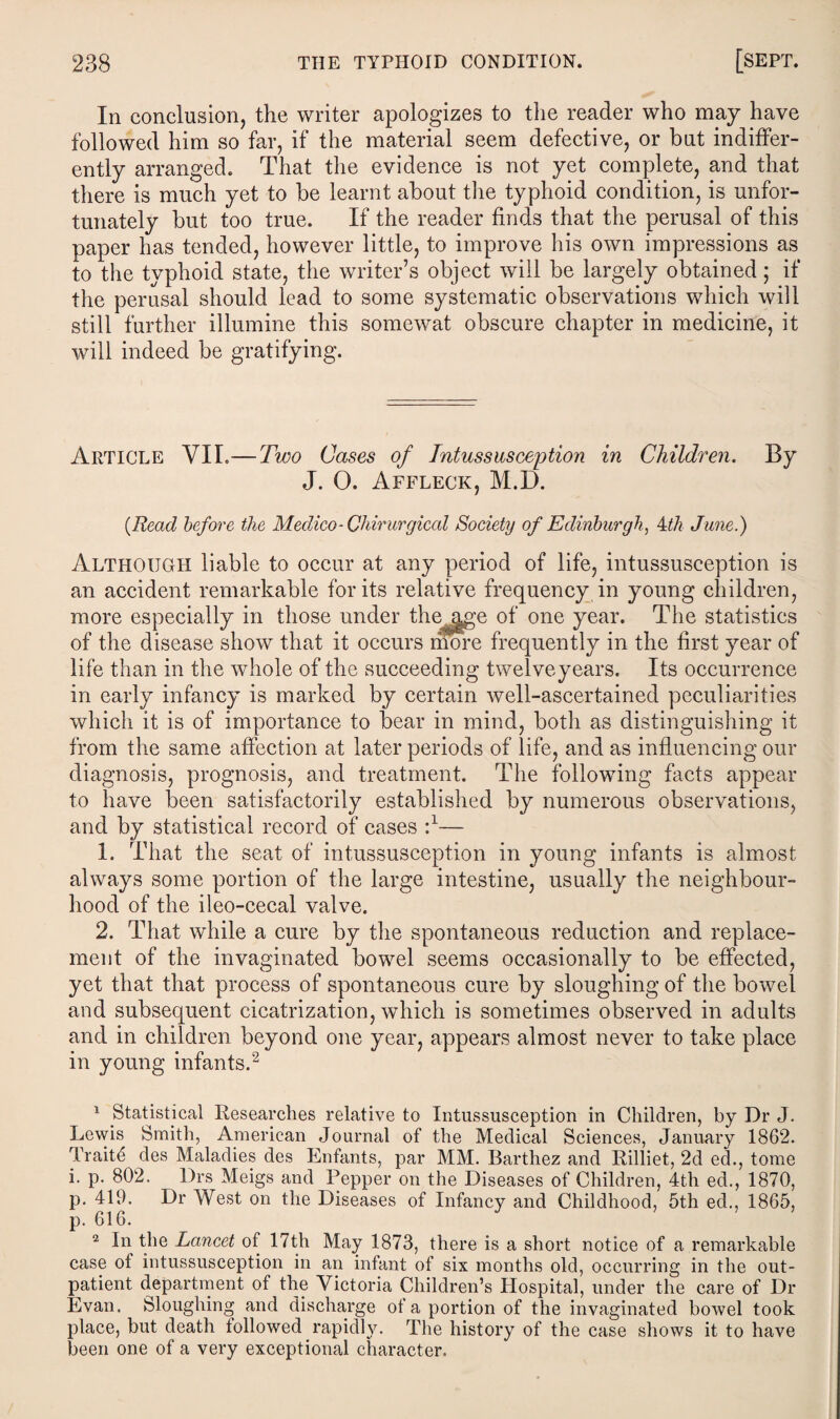 In conclusion, the writer apologizes to the reader who may have followed him so far, if the material seem defective, or but indiffer¬ ently arranged. That the evidence is not yet complete, and that there is much yet to be learnt about the typhoid condition, is unfor¬ tunately but too true. If the reader finds that the perusal of this paper has tended, however little, to improve his own impressions as to the typhoid state, the writer’s object will be largely obtained; if the perusal should lead to some systematic observations which will still further illumine this somewat obscure chapter in medicine, it will indeed be gratifying. Article VII.—Two Cases of Intussusception in Children. By J. 0. Affleck, M.D. {Read before the Medico-Chirurgical Society of Edinburgh, 4th June.) Although liable to occur at any period of life, intussusception is an accident remarkable for its relative frequency in young children, more especially in those under the age of one year. The statistics of the disease show that it occurs mure frequently in the first year of life than in the whole of the succeeding twelveyears. Its occurrence in early infancy is marked by certain well-ascertained peculiarities which it is of importance to bear in mind, both as distinguishing it from the same affection at later periods of life, and as influencing our diagnosis, prognosis, and treatment. The following facts appear to have been satisfactorily established by numerous observations, and by statistical record of cases d— 1. That the seat of intussusception in young infants is almost always some portion of the large intestine, usually the neighbour¬ hood of the ileo-cecal valve. 2. That while a cure by the spontaneous reduction and replace¬ ment of the invaginated bowel seems occasionally to be effected, yet that that process of spontaneous cure by sloughing of the bowel and subsequent cicatrization, which is sometimes observed in adults and in children beyond one in young infants.1 2 1 Statistical Researches relative to Intussusception in Children, by Dr J. Lewis Smith, American Journal of the Medical Sciences, January 1862. Traitd des Maladies des Enfants, par MM. Barthez and Rilliet, 2d ed., tome i. p. 802. Drs Meigs and Pepper on the Diseases of Children, 4th ed., 1870, p. 419. Dr West on the Diseases of Infancy and Childhood, 5th ed., 1865, p. 616. 2 In the Lancet of 17th May 1873, there is a short notice of a remarkable case of intussusception in an infant of six months old, occurring in the out¬ patient department of the Victoria Children’s Hospital, under the care of Dr Evan. Sloughing and discharge of a portion of the invaginated bowel took place, but death followed rapidly. The history of the case shows it to have been one of a very exceptional character. year, appears almost never to take place