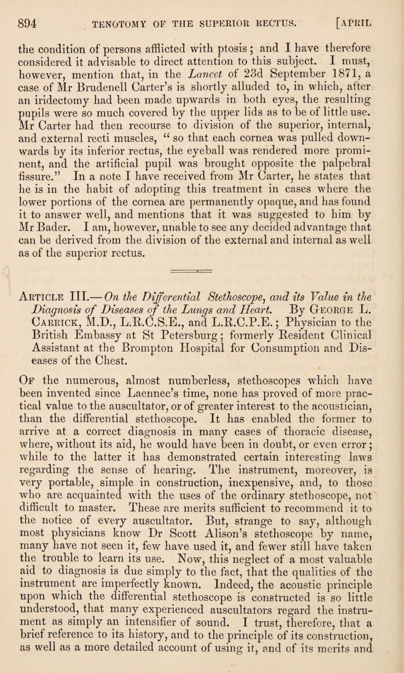 the condition of persons afflicted with ptosis ; and I have therefore considered it advisable to direct attention to this subject. I must, however, mention that, in the Lancet of 23d September 1871, a case of Mr Brudenell Carter’s is shortly alluded to, in which, after an iridectomy had been made upwards in both eyes, the resulting pupils were so much covered by the upper lids as to be of little use. Mr Carter had then recourse to division of the superior, internal, and external recti muscles, “ so that each cornea was pulled down¬ wards by its inferior rectus, the eyeball was rendered more promi¬ nent, and the artificial pupil was brought opposite the palpebral fissure.” In a note I have received from Mr Carter, he states that he is in the habit of adopting this treatment in cases where the lower portions of the cornea are permanently opaque, and has found it to answer well, and mentions that it was suggested to him by Mr Bader. I am, however, unable to see any decided advantage that can be derived from the division of the external and internal as well as of the superior rectus. Article III.— On the Differential Stethoscope, and its Value in the Diagnosis of Diseases of the Lungs and Heart. By George L. Carrick, M.D., L.R.C.S.E., and L.R.C.P.E.; Physician to the British Embassy at St Petersburg; formerly Resident Clinical Assistant at the Brompton Hospital for Consumption and Dis¬ eases of the Chest. Of the numerous, almost numberless, stethoscopes which have been invented since Laennec’s time, none has proved of more prac¬ tical value to the auscultator, or of greater interest to the acoustician, than the differential stethoscope. It has enabled the former to arrive at a correct diagnosis in many cases of thoracic disease, where, without its aid, he would have been in doubt, or even error; while to the latter it has demonstrated certain interesting laws regarding the sense of hearing. The instrument, moreover, is very portable, simple in construction, inexpensive, and, to those who are acquainted with the uses of the ordinary stethoscope, not difficult to master. These are merits sufficient to recommend it to the notice of every auscultator. But, strange to say, although most physicians know Dr Scott Alison’s stethoscope by name, many have not seen it, few have used it, and fewer still have taken the trouble to learn its use. Now, this neglect of a most valuable aid to diagnosis is due simply to the fact, that the qualities of the instrument are imperfectly known. Indeed, the acoustic principle upon which the differential stethoscope is constructed is so little understood, that many experienced auscultators regard the instru¬ ment as simply an intensifier of sound. I trust, therefore, that a brief reference to its history, and to the principle of its construction, as well as a more detailed account of using it, and of its merits and