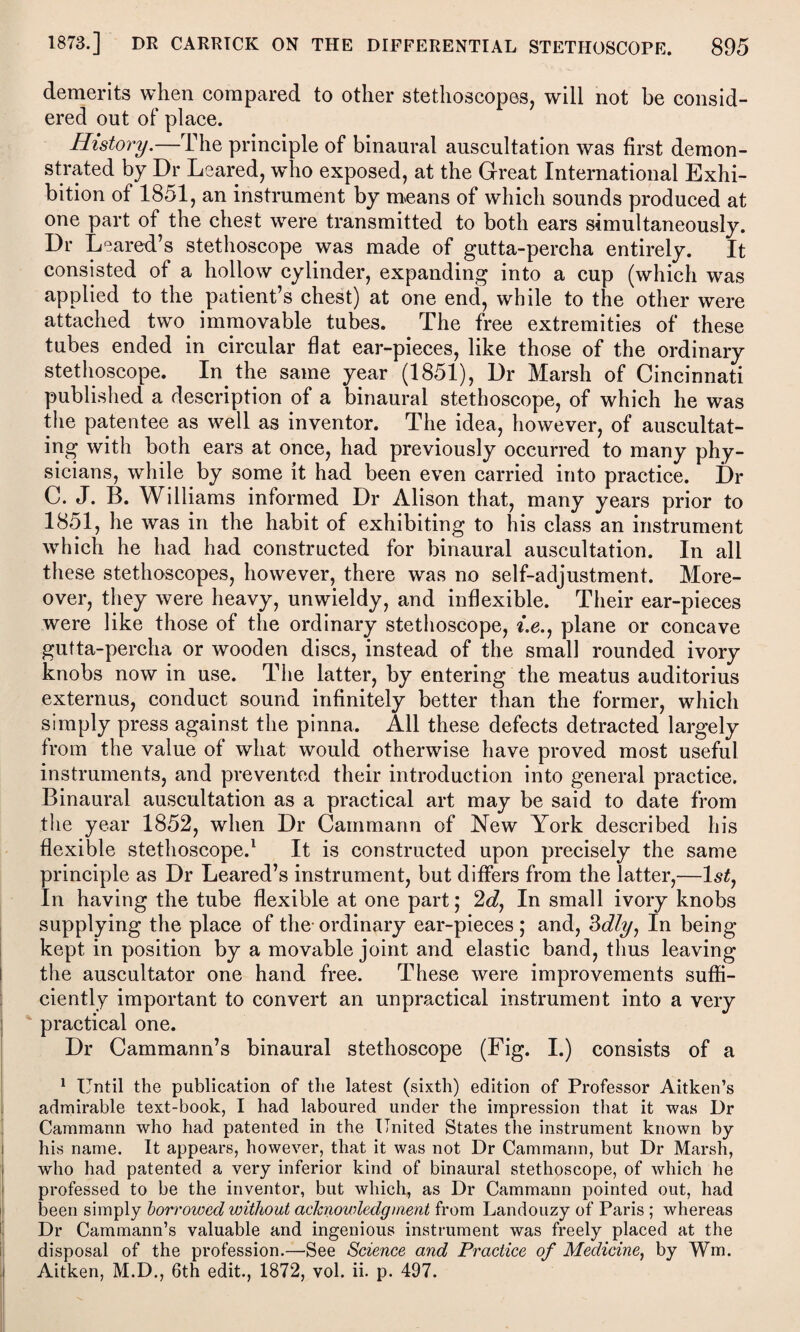 demerits when compared to other stethoscopes, will not be consid¬ ered out of place. History.—The principle of binaural auscultation was first demon¬ strated by Dr Leared, who exposed, at the Great International Exhi¬ bition of 1851, an instrument by means of which sounds produced at one part of the chest were transmitted to both ears simultaneously. Dr Leared’s stethoscope was made of gutta-percha entirely. It consisted of a hollow cylinder, expanding into a cup (which was applied to the patient’s chest) at one end, while to the other were attached two immovable tubes. The free extremities of these tubes ended in circular flat ear-pieces, like those of the ordinary stethoscope. In the same year (1851), Dr Marsh of Cincinnati published a description of a binaural stethoscope, of which he was the patentee as well as inventor. The idea, however, of auscultat¬ ing with both ears at once, had previously occurred to many phy¬ sicians, while by some it had been even carried into practice. Dr C. J. B. Williams informed Dr Alison that, many years prior to 1851, he was in the habit of exhibiting to his class an instrument which he had had constructed for binaural auscultation. In all these stethoscopes, however, there was no self-adjustment. More¬ over, they were heavy, unwieldy, and inflexible. Their ear-pieces were like those of the ordinary stethoscope, t.e., plane or concave gutta-percha or wooden discs, instead of the small rounded ivory knobs now in use. The latter, by entering the meatus auditorius externus, conduct sound infinitely better than the former, which simply press against the pinna. All these defects detracted largely from the value of what would otherwise have proved most useful instruments, and prevented their introduction into general practice. Binaural auscultation as a practical art may be said to date from the year 1852, when Dr Cammann of New York described his flexible stethoscope.1 It is constructed upon precisely the same principle as Dr Leared’s instrument, but differs from the latter,—1st, In having the tube flexible at one part; 2d, In small ivory knobs supplying the place of the- ordinary ear-pieces ; and, 3dly, In being- kept in position by a movable joint and elastic band, thus leaving the auscultator one hand free. These were improvements suffi¬ ciently important to convert an unpractical instrument into a very practical one. Dr Cammann’s binaural stethoscope (Fig. I.) consists of a 1 Until the publication of the latest (sixth) edition of Professor Aitken’s admirable text-book, I had laboured under the impression that it was Dr Cammann who had patented in the United States the instrument known by his name. It appears, however, that it was not Dr Cammann, but Dr Marsh, who had patented a very inferior kind of binaural stethoscope, of which he professed to be the inventor, but which, as Dr Cammann pointed out, had been simply borrowed without acknowledgment from Landouzy of Paris ; whereas Dr Cammann’s valuable and ingenious instrument was freely placed at the disposal of the profession.—See Science and Practice of Medicine, by Wm. Aitken, M.D., 6th edit., 1872, vol. ii. p. 497.