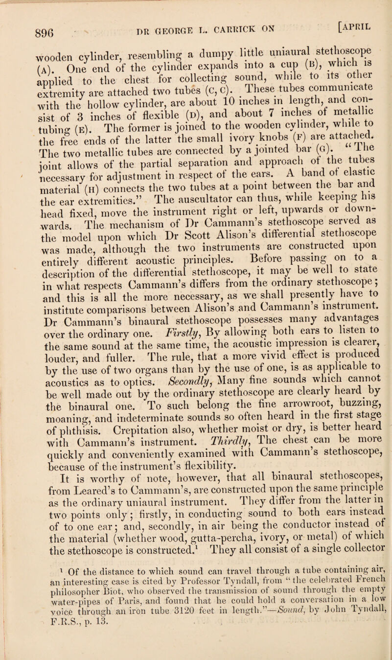 wooden cylinder, resembling a dumpy little uniaural stethoscope (a). One end of the cylinder expands into a cup (b), which is applied to the chest for collecting sound, while to its other extremity are attached two tubes (c, c). These tubes communicate with the hollow cylinder, are about 10 inches in length, and con¬ sist of 3 inches of flexible (d), and about 7 inches of metallic tubing (e). The former is joined to the wooden cylinder, while to the free ends of the latter the small ivory knobs (f) are attached. The two metallic tubes are connected by a jointed bar (G). lhe joint allows of the partial separation and approach of the tubes necessary for adjustment in respect of the ears. A band of elastic material (h) connects the two tubes at a point between the bar and the ear extremities.” The auscultator can thus, while keeping Ins head fixed, move the instrument right or left, upwards or down¬ wards. The mechanism of Dr Cammann’s stethoscope served as the model upon which Dr Scott Alison’s differential stethoscope was made, although the two instruments are constructed upon entirely different acoustic principles. Before passing on to a description of the differential stethoscope, it may be well to state in what respects Cammann’s differs from the ordinary stethoscope; and this is all the more necessary, as we shall presently have to institute comparisons between Alison’s and Cammann s instiument. Dr Cammann’s binaural stethoscope possesses many advantages over the ordinary one. Firstly, By allowing both ears to listen to the same sound at the same time, the acoustic impression is cleatei, louder, and fuller. The rule, that a more vivid effect is produced by the use of two organs than by the use of one, is as applicable to acoustics as to optics. Secondly, Many fine sounds which cannot be well made out by the ordinary stethoscope are clearly heard, by the binaural one. To such belong the fine arrowroot, buzzing, moaning, and indeterminate sounds so often heard in the first stage of phthisis. Crepitation also, whether moist or dry, is better heaid with Cammann’s instrument. Thirdly, The chest ^can be moie quickly and conveniently examined with Cammann s stethoscope, because of the instrument’s flexibility. It is worthy of note, however, that all binaural stethoscopes, from Leared’s to Cammann’s, are constructed upon the same principle as the ordinary uniaural instrument. They differ from the latter in two points only ; firstly, in conducting sound to both ears instead of to one ear; and, secondly, in air being the conductor instead of the material (whether wood, gutta-percha, ivory, or metal) of which the stethoscope is constructed.1 They all consist of a single collector 1 Of the distance to which sound can travel through a tube containing air, an interesting case is cited by Professor Tyndall, from “the celebrated French philosopher Biot, who observed the transmission of sound through the empty water-pipes of Paris, and found that he could hold a conversation in a low voice through an iron tube 3120 feet in length.”—Sound, by John Tyndall, - F.R.S., p. 13.