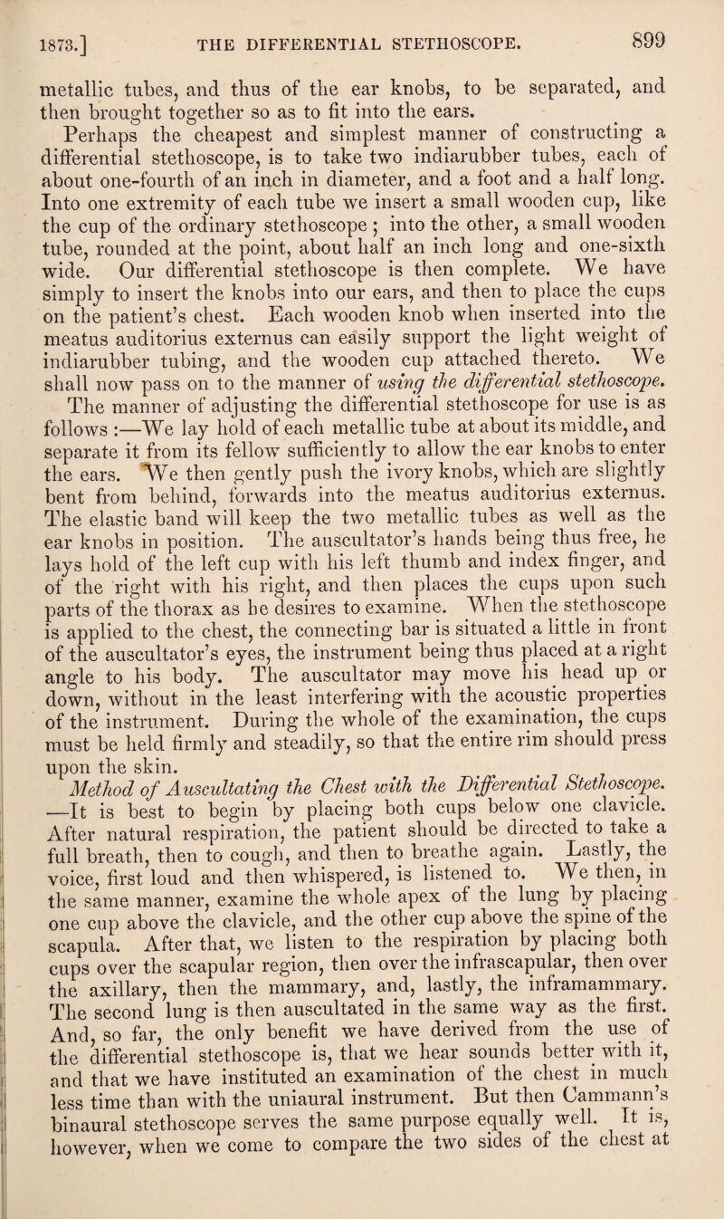 metallic tubes, and thus of the ear knobs, to be separated, and then brought together so as to fit into the ears. Perhaps the cheapest and simplest manner of constructing a differential stethoscope, is to take two indiarubber tubes, each of about one-fourth of an inch in diameter, and a foot and a half long. Into one extremity of each tube we insert a small wooden cup, like the cup of the ordinary stethoscope • into the other, a small wooden tube, rounded at the point, about half an inch long and one-sixth wide. Our differential stethoscope is then complete. We have simply to insert the knobs into our ears, and then to place the cups on the patient’s chest. Each wooden knob when inserted into the meatus auditorius externus can easily support the light weight of indiarubber tubing, and the wooden cup attached thereto. We shall now pass on to the manner of using the differential stethoscope. The manner of adjusting the differential stethoscope for use is as follows :—We lay hold of each metallic tube at about its middle, and separate it from its fellorv sufficiently to allow the ear knobs to enter the ears. We then gently push the ivory knobs, which are slightly bent from behind, forwards into the meatus auditorius externus. The elastic band will keep the two metallic tubes as well as the ear knobs in position. The auscultator’s hands being thus free, he lays hold of the left cup with his left thumb and index finger, and of the right with his right, and then places the cups upon such parts of the thorax as be desires to examine. When the stethoscope is applied to the chest, the connecting bar is situated a little in front of the auscultator’s eyes, the instrument being thus placed at a right angle to his body. The auscultator may move his. head up or down, without in the least interfering with the acoustic properties of the instrument. During the whole of the examination, the cups must be held firmly and steadily, so that the entire rim should press upon the skin. Method of Auscultating the Chest with the Differential Stethoscope. —It is best to begin by placing both cups below one clavicle. After natural respiration, the patient should be directed to take a full breath, then to cough, and then to breathe again. Lastly, the voice, first loud and then whispered, is listened to. We then, in the same manner, examine the whole apex of the lung by placing one cup above the clavicle, and the other cup above the spine of the scapula. After that, we listen to the respiration by placing both cups over the scapular region, then over the infrascapular, then over the axillary, then the mammary, and, lastly, the inframammary. The second lung is then auscultated m the same way as the fiist. And so far, the only benefit we have derived from the use of the differential stethoscope is, that we hear sounds better with it, and that we have instituted an examination of the chest in much less time than with the uniaural instrument. But then Cammann’s binaural stethoscope serves the same purpose equally well. It is, however, when we come to compare the two sides of the chest at