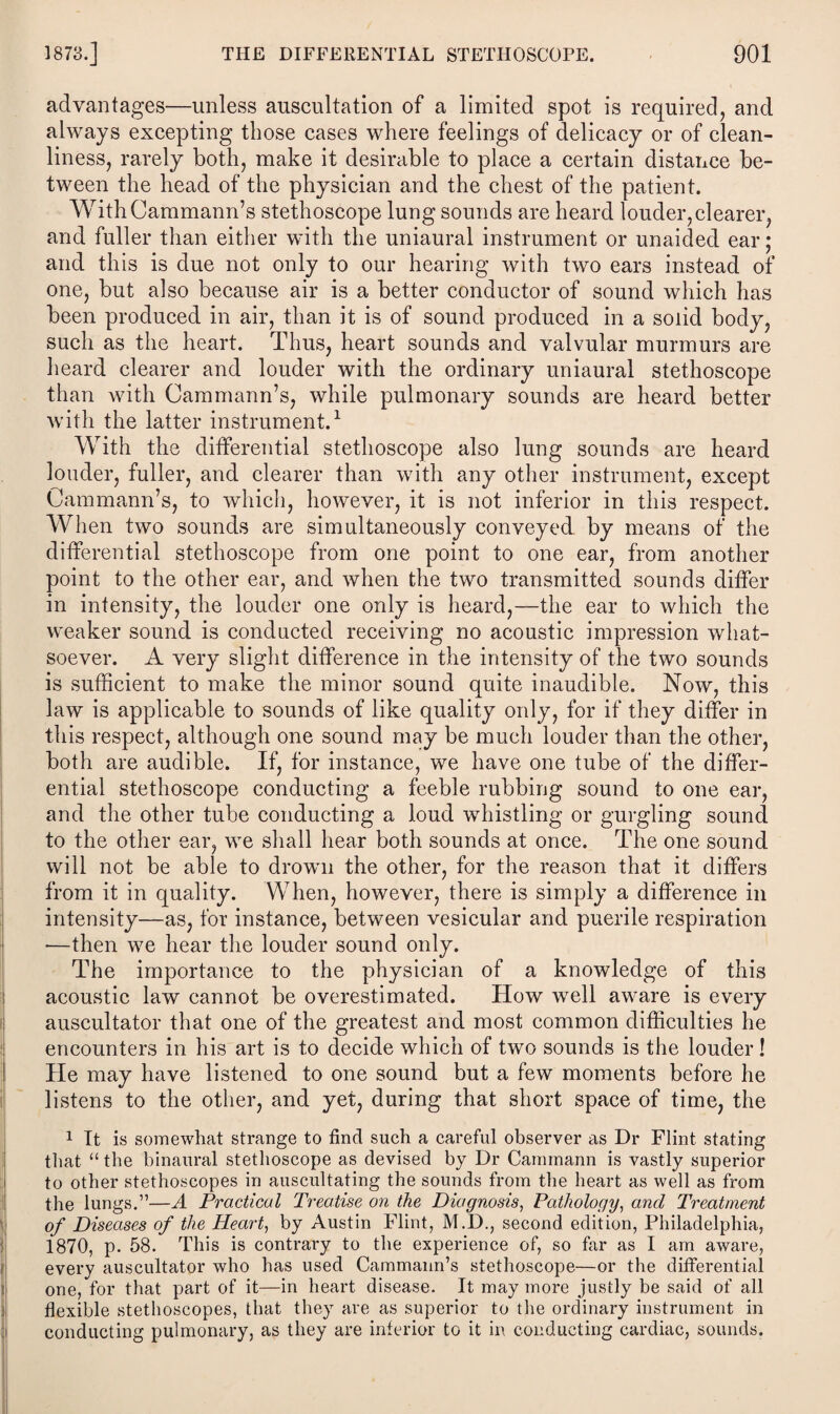 advantages—unless auscultation of a limited spot is required, and always excepting those cases where feelings of delicacy or of clean¬ liness, rarely both, make it desirable to place a certain distance be¬ tween the head of the physician and the chest of the patient. WithCammann’s stethoscope lung sounds are heard louder,clearer, and fuller than either with the uniaural instrument or unaided ear; and this is due not only to our hearing with two ears instead of one, but also because air is a better conductor of sound which has been produced in air, than it is of sound produced in a solid body, such as the heart. Thus, heart sounds and valvular murmurs are heard clearer and louder with the ordinary uniaural stethoscope than with Cammann’s, while pulmonary sounds are heard better with the latter instrument.1 With the differential stethoscope also lung sounds are heard louder, fuller, and clearer than with any other instrument, except Cammann’s, to which, however, it is not inferior in this respect. When two sounds are simultaneously conveyed by means of the differential stethoscope from one point to one ear, from another point to the other ear, and when the two transmitted sounds differ in intensity, the louder one only is heard,—the ear to which the weaker sound is conducted receiving no acoustic impression what¬ soever. A very slight difference in the intensity of the two sounds is sufficient to make the minor sound quite inaudible. Now, this law is applicable to sounds of like quality only, for if they differ in this respect, although one sound may be much louder than the other, both are audible. If, for instance, we have one tube of the differ¬ ential stethoscope conducting a feeble rubbing sound to one ear, and the other tube conducting a loud whistling or gurgling sound to the other ear, we shall hear both sounds at once. The one sound will not be able to drown the other, for the reason that it differs from it in quality. When, however, there is simply a difference in intensity—as, for instance, between vesicular and puerile respiration —then we hear the louder sound only. The importance to the physician of a knowledge of this acoustic law cannot be overestimated. How well aware is every auseultator that one of the greatest and most common difficulties he encounters in his art is to decide which of two sounds is the louder! He may have listened to one sound but a few moments before he listens to the other, and yet, during that short space of time, the 1 It is somewhat strange to find such a careful observer as Dr Flint stating that “ the binaural stethoscope as devised by Dr Cammann is vastly superior to other stethoscopes in auscultating the sounds from the heart as well as from the lungs.”—A Practical Treatise on the Diagnosis, Pathology, and Treatment of Diseases of the Hearty by Austin Flint, M.D., second edition, Philadelphia, i870, p. 58. This is contrary to the experience of, so far as I am aware, every auseultator who has used Cammann’s stethoscope—or the differential one, for that part of it—in heart disease. It may more justly be said of all flexible stethoscopes, that they are as superior to the ordinary instrument in conducting pulmonary, as they are inferior to it in conducting cardiac, sounds.