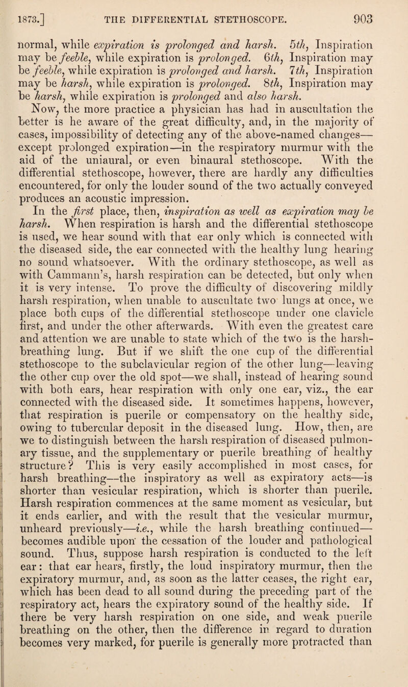 normal, while expiration is prolonged and harsh. 5th, Inspiration may be feeble, while expiration is prolonged. 8th, Inspiration may bq feeble, while expiration is prolonged and harsh. 1th, Inspiration may be harsh, while expiration is prolonged. 8th, Inspiration may be harsh, while expiration is prolonged and also harsh. Now, the more practice a physician has had in auscultation the better is he aware of the great difficulty, and, in the majority of cases, impossibility of detecting any of the above-named changes— except prolonged expiration—in the respiratory murmur with the aid of the uni aural, or even binaural stethoscope. With the differential stethoscope, however, there are hardly any difficulties encountered, for only the louder sound of the two actually conveyed produces an acoustic impression. In the first place, then, inspiration as well as expiration may be harsh. When respiration is harsh and the differential stethoscope is used, we hear sound with that ear only which is connected with the diseased side, the ear connected with the healthy lung hearing no sound whatsoever. With the ordinary stethoscope, as well as with Cammann’s, harsh respiration can be detected, but only when it is very intense. To prove the difficulty of discovering mildly harsh respiration, when unable to auscultate two lungs at once, we place both cups of the differential stethoscope under one clavicle first, and under the other afterwards. With even the greatest care and attention we are unable to state which of the two is the harsh- breathing lung. But if we shift the one cup of the differential stethoscope to the subclavicular region of the other lung—leaving the other cup over the old spot—we shall, instead of hearing sound with both ears, hear respiration with only one ear, viz., the ear connected with the diseased side. It sometimes happens, however, that respiration is puerile or compensatory on the healthy side, owing to tubercular deposit in the diseased lung. How, then, are we to distinguish between the harsh respiration of diseased pulmon¬ ary tissue, and the supplementary or puerile breathing of healthy structure? This is very easily accomplished in most cases, for harsh breathing—the inspiratory as well as expiratory acts—is shorter than vesicular respiration, which is shorter than puerile. Harsh respiration commences at the same moment as vesicular, but it ends earlier, and with the result that the vesicular murmur, unheard previously—i.e., while the harsh breathing continued— becomes audible upon' the cessation of the louder and pathological sound. Thus, suppose harsh respiration is conducted to the left ear: that ear hears, firstly, the loud inspiratory murmur, then the expiratory murmur, and, as soon as the latter ceases, the right ear, which has been dead to all sound during the preceding part of the respiratory act, hears the expiratory sound of the healthy side. If there be very harsh respiration on one side, and weak puerile breathing on the other, then the difference in regard to duration becomes very marked, for puerile is generally more protracted than
