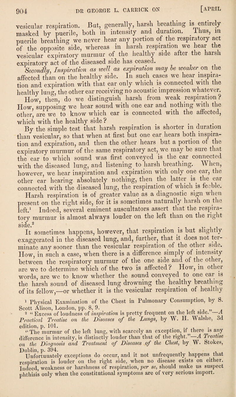 vesicular respiration. But, generally, harsh breathing isi entirely masked by puerile, both in intensity and duration. . Ihus, in puerile breathing we never hear any portion of the lespiratory act of the opposite side, whereas in harsh respiration we hear the vesicular expiratory murmur of the healthy side aftei the harsh expiratory act of the diseased side has ceased. Secondly, Inspiration as well as expiration may be weaker on the affected than on the healthy side. In such cases we hear inspira¬ tion and expiration with that ear only which is connected with the healthy lung, the other ear receiving no acoustic impression whatever. How, then, do we distinguish harsh from weak respiration? How, supposing we hear sound with one ear and nothing with the other, are we to know which ear is connected with the affected, which with the healthy side ? . By the simple test that harsh respiration is shorter in duration than vesicular, so that when at first but one eai lieai s both mspna- tion and expiration, and then the other hears but a portion of the expiratory murmur of the same respiratory act, we may be suie that the ear to which sound was first conveyed is the ear connected with the diseased lung, and listening, to harsh breathing. When, however, we hear inspiration and expiration with only one ear, the other ear hearing absolutely nothing, then the lattei is. the eai connected with the diseased lung, the respiration of which is feeble. Harsh respiration is of greater value as a diagnostic sign when present on the right side, for it is sometimes naturally haish on the left.1 Indeed, several eminent auscultators assert that the respira¬ tory murmur is almost always louder on the left than on the light side.2 . It sometimes happens, however, that respiration is but sliglitly exaggerated in the diseased lung, and, further, that it does not tei- minate any sooner than the vesicular respiration of the othei side. How, in such a case, when there is a difference simply of intensity between the respiratory murmur of the one side and of the othei, are we to determine which of the two is affected? How, in othei words, are we to know whether the sound conveyed to one eai. is the harsh sound of diseased lung drowning the healthy breathing of its fellowg—or whether it is the vesicular respiration of healthy 1 Physical Examination of the Chest in Pulmonary Consumption, by S. Scott Alison, London, pp. 8, 9. Excess of loudness of inspiration is pretty frequent on the left side. A the Diseases of the Lungs, by W. H. Walshe, 3d 2 U on Practical Treatise edition, p. 101. . ‘‘The murmur of the left lung, with scarcely an exception, if there is any difference in intensity, is distinctly louder than that of the right.”—A Treatise on the Diagnosis and Treatment of Diseases of the Chest, by W. Stokes, Dublin, p. 394. Unfortuuately exceptions do occur, and it not unfrequently happens, that respiration is louder on the right side, when no disease exists on either. Indeed, weakness or harshness of respiration, per se, should inake us suspect phthisis only when the constitutional symptoms are of very serious import.