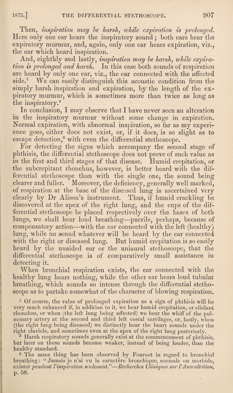 Then, inspiration may be harsh, while expiration is prolonged. Here only one ear hears the inspiratory sound ; both ears hear the expiratory murmur, and, again, only one ear hears expiration, viz., the ear which heard inspiration. And, eighthly and lastly, inspiration may be harsh, while expira¬ tion is prolonged and harsh. In this case both sounds of respiration are heard by only one ear, viz., the ear connected with the affected side.1 We can easily distinguish this acoustic condition from the simply harsh inspiration and expiration, by the length of the ex¬ piratory murmur, which is sometimes more than twice as long as the inspiratory.2 In conclusion, I may observe that I have never seen an alteration in the inspiratory murmur without some change in expiration. Normal expiration, with abnormal inspiration, so far as my experi¬ ence goes, either does not exist, or, if it does, is so slight as to escape detection,3 with even the differential stethoscope. For detecting the signs which accompany the second stage of phthisis, the differential stethoscope does not prove of such value as in the first and third stages of that disease. Humid crepitation, or the subcrepitant rhonchus, however, is better heard with the dif¬ ferential stethoscope than with the single one, the sound being clearer and fuller. Moreover, the deficiency, generally well marked, of respiration at the base of the diseased lung is ascertained very clearly by Dr Alison’s instrument. Thus, if humid crackling be discovered at the apex of the right lung, and the cups of the dif¬ ferential stethoscope be placed respectively over the bases of both lungs, we shall hear loud breathing—puerile, perhaps, because of compensatory action—with the ear connected with the left (healthy) lung, while no sound whatever will be heard by the ear connected with the right or diseased lung. But humid crepitation is so easily heard by the unaided ear or the uniaural stethoscope, that the differential stethoscope is of comparatively small assistance in detecting it. When bronchial respiration exists, the ear connected with the healthy lung hears nothing, while the other ear hears loud tubular breathing, which sounds so intense through the differential stetho¬ scope as to partake somewhat of the character of blowing respiration. 1 Of course, the value of prolonged expiration as a sign of phthisis will be very much enhanced if, in addition to it, we hear humid crepitation, or sibilant rhonchus, or when (the left lung being affected) we hear the whiff of the pul¬ monary artery at the second and third left costal cartilages, or, lastly, when (the right lung being diseased) we distinctly hear the heart sounds under the right clavicle, and sometimes even at the apex of the right lung posteriorly. 2 Harsh respiratory sounds generally exist at the commencement of phthisis, but later on these sounds become weaker, instead of being louder, than the healthy standard. 3 The same thing has been observed by Fountet in regard to bronchial breathing: “ Jamais je n’ai vu le caractere bronchique, normale ou morbide, exister pendant Vinspiration senlement.'1'—Recherches Cliniqiies sur VAuscultation, p. 58.