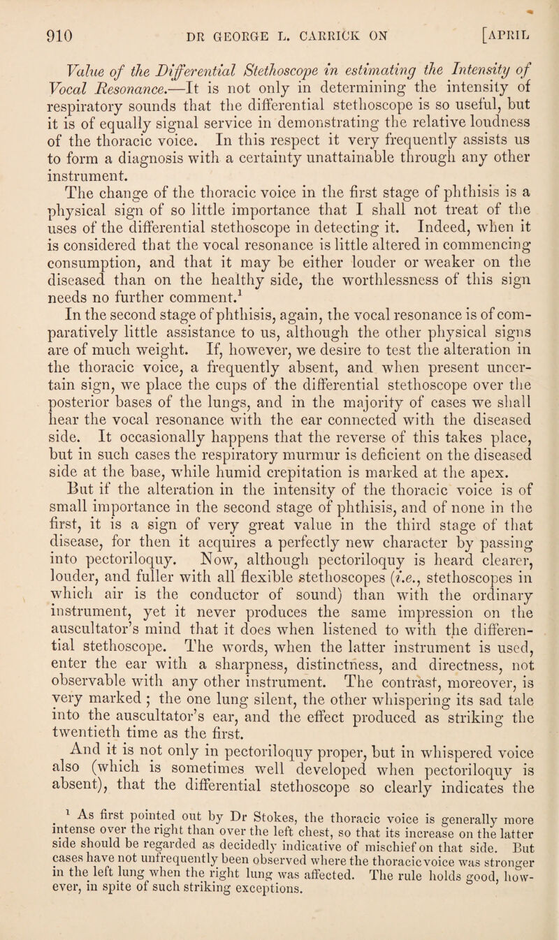 Value of the Differential Stethoscope in estimating the Intensity of Vocal Resonance.—It is not only in determining the intensity of respiratory sounds that the differential stethoscope is so useful, but it is of equally signal service in demonstrating the relative loudness of the thoracic voice. In this respect it very frequently assists us to form a diagnosis with a certainty unattainable through any other instrument. The change of the thoracic voice in the first stage of phthisis is a physical sign of so little importance that I shall not treat of the uses of the differential stethoscope in detecting it. Indeed, when it is considered that the vocal resonance is little altered in commencing consumption, and that it may be either louder or weaker on the diseased than on the healthy side, the worthlessness of this sign needs no further comment.1 In the second stage of phthisis, again, the vocal resonance is of com¬ paratively little assistance to us, although the other physical signs are of much weight. If, however, we desire to test the alteration in the thoracic voice, a frequently absent, and when present uncer¬ tain sign, we place the cups of the differential stethoscope over the posterior bases of the lungs, and in the majority of cases we shall hear the vocal resonance with the ear connected with the diseased side. It occasionally happens that the reverse of this takes place, but in such cases the respiratory murmur is deficient on the diseased side at the base, while humid crepitation is marked at the apex. But if the alteration in the intensity of the thoracic voice is of small importance in the second stage of phthisis, and of none in the first, it is a sign of very great value in the third stage of that disease, for then it acquires a perfectly new character by passing into pectoriloquy. Now, although pectoriloquy is heard clearer, louder, and fuller with all flexible stethoscopes (Y.e., stethoscopes in which air is the conductor of sound) than with the ordinary instrument, yet it never produces the same impression on the auscultator’s mind that it does when listened to with the differen¬ tial stethoscope. The words, when the latter instrument is used, enter the ear with a sharpness, distinctness, and directness, not observable with any other instrument. The contrast, moreover, is very marked ; the one lung silent, the other whispering its sad tale into the auscultator’s ear, and the effect produced as striking the twentieth time as the first. And it is not only in pectoriloquy proper, but in whispered voice also (which is sometimes well developed when pectoriloquy is absent), that the differential stethoscope so clearly indicates the . iirst pointed out by Dr Stokes, the thoracic voice is generally more intense over the right than over the left chest, so that its increase on the latter side should be regarded as decidedly indicative of mischief on that side. But cases have not unlrequently been observed where the thoracic voice was stronger in the left lung when the right lung was affected. The rule holds good, how¬ ever, in spite of such striking exceptions.