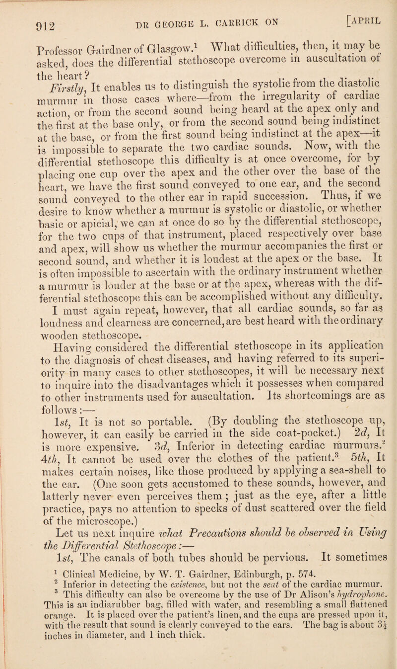 Professor Gairdner of Glasgow.1 What difficulties, then, it may be asked, does the differential stethoscope overcome m auscultation of tll(Firstly It enables us to distinguish the systolic from the diastolic murmur in those cases where—from the irregularity of cardiac action or from the second sound being heaid at the apex only and the first at the base only, or from the second sound being indistinct at the base, or from the first sound being indistinct at the apex—it is impossible to separate the two cardiac sounds. Now, with the differential stethoscope this difficulty is at once overcome, for by placing one cup over the apex and the other over the base of the heart, we have the first sound conveyed to one ear, and the second sound conveyed to the other ear in rapid succession, Thus, if we desire to know whether a murmur is systolic or diastolic, or whether basic or apicial, we can at once do so by the differential stethoscope, for the two cups of that instrument, placed respectively over base and apex, will show us whether the murmur accompanies the first or second sound, and whether it is loudest at the apex or the base. It is often impossible to ascertain with the ordinary instrument whether a murmur is louder at the base or at the apex, whereas with the dif¬ ferential stethoscope this can be accomplished without any difficulty. I must again repeat, however, that all cardiac sounds, so far as loudness and clearness are concerned, are best heard with the ordinary wooden stethoscope. Having considered the differential stethoscope in its application to the diagnosis of chest diseases, and having referred to its superi¬ ority in many cases to other stethoscopes, it will be necessary next to inquire into the disadvantages which it possesses when compared to other instruments used for auscultation. Its shortcomings are as follows:— 1st, It is not so portable. (By doubling the stethoscope up, however, it can easily be carried in the side coat-pocket.) 2d, It is more expensive. 3d, Inferior in detecting cardiac murmurs. 4th, It cannot be used over the clothes of the patient.3 5th, It makes certain noises, like those produced by applying a sea-shell to the ear. (One soon gets accustomed to these sounds, however, and latterly never even perceives them ; just as the eye, after a little- practice, pays no attention to specks of dust scattered over the field of the microscope.) Let us next inquire what Precautions should he observed in Using the Differential Stethoscope :— 1st, The canals of both tubes should be pervious. It sometimes 1 Clinical Medicine, by W. T. Gairdner, Edinburgh, p. 574. 2 Inferior in detecting the existence, but not the seat of the cardiac murmur. 3 This difficulty can also be overcome by the use of Dr Alison’s hydrophone. This is an indiarubber bag, filled with water, and resembling a small flattened orange. It is placed over the patient’s linen, and the cups are pressed upon it, with the result that sound is clearly conveyed to the ears. The bag is about 3£ inches in diameter, and 1 inch thick.