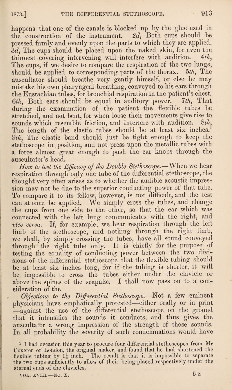 happens that one of the canals is blocked up by the glue used in the construction of the instrument. 2d, Both cups should be pressed firmly and evenly upon the parts to which they are applied. 3dj The cups should be placed upon the naked skin, for even the thinnest covering intervening will interfere with audition. 4th. The cups, if we desire to compare the respiration of the two lungs, should be applied to corresponding parts of the thorax. 5th, The auscultator should breathe very gently himself, or else he may mistake his own pharyngeal breathing, conveyed to his ears through the Eustachian tubes, for bronchial respiration in the patient’s chest. 6th, Both ears should be equal in auditory power. 7th, That during the examination of the patient the flexible tubes be stretched, and not bent, for when loose their movements give rise to sounds which resemble friction, and interfere with audition. 8th, The length of the elastic tubes should be at least six inches.1 * * * 5 9th, The elastic band should just be tight enough to keep the stethoscope in position, and not press upon the metallic tubes with a force almost great enough to push the ear knobs through the auscultator’s head. How to test the Efficacy of the Double Stethoscope.—When we hear respiration through only one tube of the differential stethoscope, the thought very often arises as to whether the audible acoustic impres¬ sion may not be due to the superior conducting power of that tube. To compare it to its fellow, however, is not difficult, and the test can at once be applied. We simply cross the tubes, and change the cups from one side to the other, so that the ear which was connected with the left lung communicates with the right, and vice versa. If, for example, we hear respiration through the left limb of the stethoscope, and nothing through the right limb, we shall, by simply crossing the tubes, have all sound conveyed through the right tube only. It is chiefly for the purpose of testing the equality of conducting power between the two divi¬ sions of the differential stethoscope that the flexible tubing should be at least six inches long, for if the tubing is shorter, it will be impossible to cross the tubes either under the clavicle or above the spines of the scapulae. I shall now pass on to a con¬ sideration of the Objections to the Differential Stethoscope.—Not a few eminent physicians have emphatically protested—either orally or in print —against the use of the differential stethoscope on the ground that it intensifies the sounds it conducts, and thus gives the auscultator a wrong impression of the strength of those sounds. In all probability the severity of such condemnations would have 1 I had occasion this year to procure four differential stethoscopes from Mr Coxeter of London, the original maker, and found that he had shortened the flexible tubing by 1J inch. The result is that it is impossible to separate the two cups sufficiently to allow of their being placed respectively under the sternal ends of the clavicles. 5 z VOL. XVIII.—NO. X.