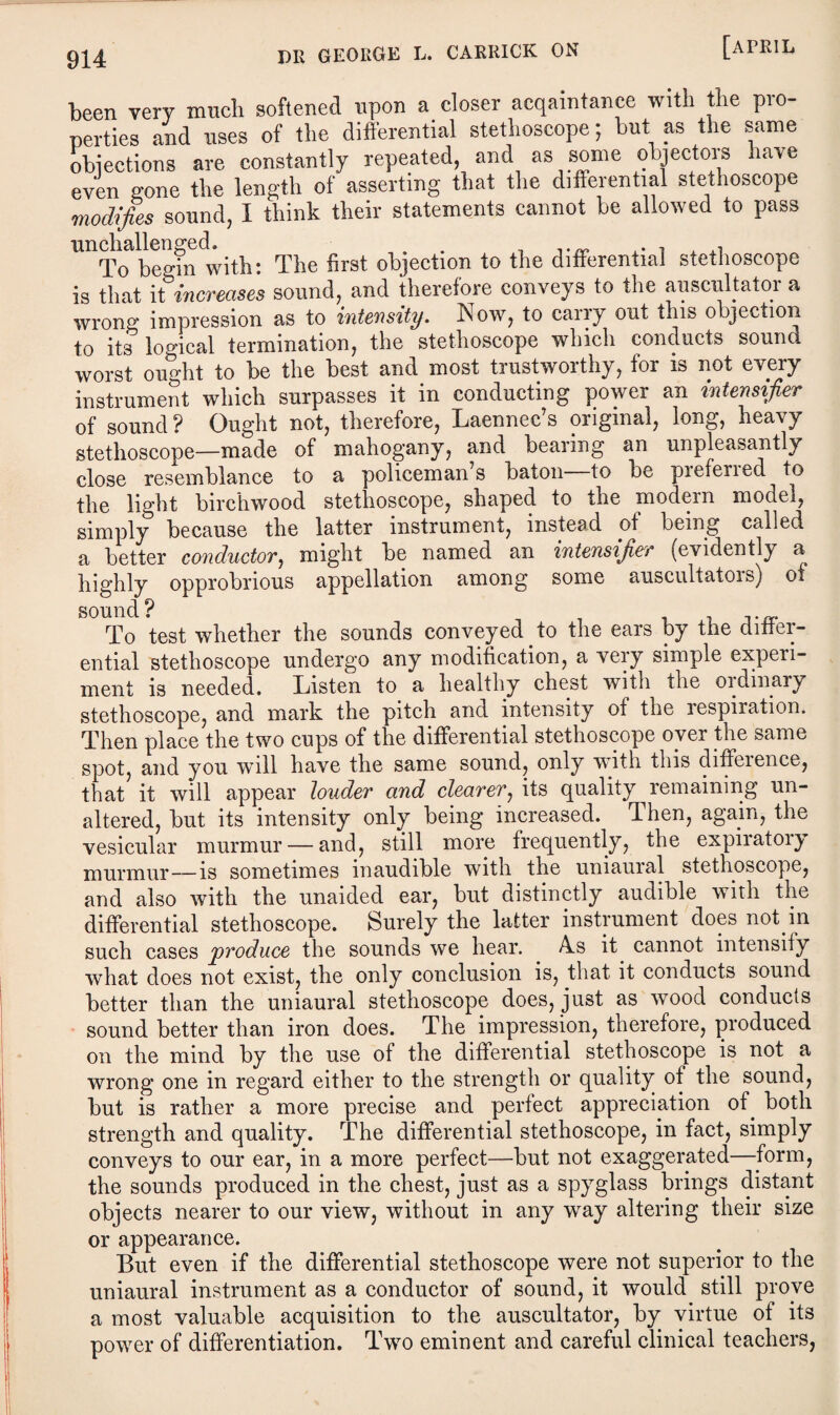 been very ranch softened upon a closer acqaintance with the pro¬ perties and uses of the differential stethoscope; but as the same objections are constantly repeated, and as some objectors have even gone the length of asserting that the differential stethoscope modifies sound, I think their statements cannot be allowed to pass To begin with: The first objection to the differential stethoscope is that it increases sound, and therefore conveys to the auscultator a wrong impression as to intensity. Now, to carry out this objection to its logical termination, the stethoscope which conducts sound worst ought to be the best and most trustwoithy, for is not every instrument which surpasses it in conducting power an intensifier of sound ? Ought not, therefore, Laennec’s original, long, heavy stethoscope—made of mahogany, and bearing an unpleasantly close resemblance to a policeman s baton to be piefened to the light birchwood stethoscope, shaped to the modern model, simply because the latter instrument, instead of being called a better conductor, might be named an intensifier (evidently a highly opprobrious appellation among some auscultatois) of sound? j To test whether the sounds conveyed . to the ears by the differ¬ ential stethoscope undergo any modification, a veiy simple experi¬ ment is needed. Listen to a healthy chest with the ordinary stethoscope, and mark the pitch and intensity of the respiration. Then place the two cups of the differential stethoscope oyer the same spot, and you will have the same sound, only with this difference, that it will appear louder and clearer, its quality remaining un¬ altered, but its intensity only being increased. Then, again, the vesicular murmur — and, still more frequently, the expiratory murmur—is sometimes inaudible with the uniauial stethoscope, and also with the unaided ear, but distinctly audible with the differential stethoscope. Surely the latter instrument does not in such cases produce the sounds we hear. A.s it cannot intensify what does not exist, the only conclusion is, that it conducts sound better than the uniaural stethoscope does, just as wood conducts sound better than iron does. The impression, therefore, produced on the mind by the use of the differential stethoscope is not a wrong one in regard either to the strength or quality of the sound, but is rather a more precise and perfect appreciation of. both strength and quality. The differential stethoscope, in fact, simply conveys to our ear, in a more perfect—but not exaggerated—form, the sounds produced in the chest, just as a spyglass brings distant objects nearer to our view, without in any way altering their size or appearance. But even if the differential stethoscope were not superior to the uniaural instrument as a conductor of sound, it would still prove a most valuable acquisition to the auscultator, by virtue ot its power of differentiation. Two eminent and careful clinical teachers,