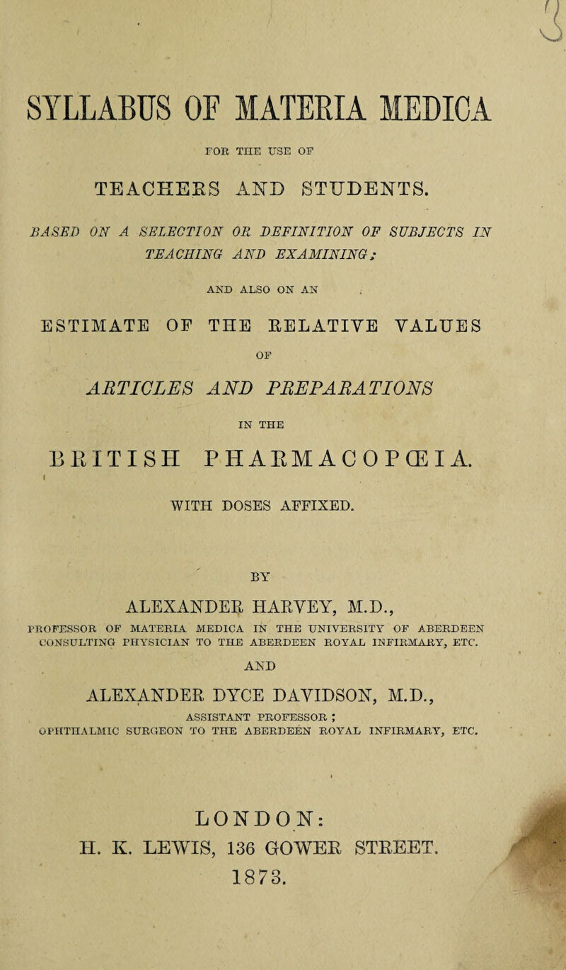 SYLLABUS OF MATERIA MEDICA FOR THE USE OF TEACHERS AMD STUDENTS. BASED ON A SELECTION OR DEFINITION OF SUBJECTS IN TEACHING AND EXAMINING; AND ALSO ON AN ESTIMATE OF THE EELATIYE VALUES OF ARTICLES AND PREPARATIONS IN THE BRITISH PHARMACOPEIA. i WITH DOSES AFFIXED. BY ALEXANDER HARVEY, M.D., PROFESSOR OF MATERIA MEDICA IN THE UNIVERSITY OF ABERDEEN CONSULTING PHYSICIAN TO THE ABERDEEN ROYAL IN FIRMARY, ETC. AND ALEXANDER DYCE DAVIDSON, M.D., ASSISTANT PROFESSOR ; OPHTHALMIC SURGEON TO THE ABERDEEN ROYAL INFIRMARY, ETC. LONDON: H. K. LEWIS, 136 GOWER STREET. 1873.