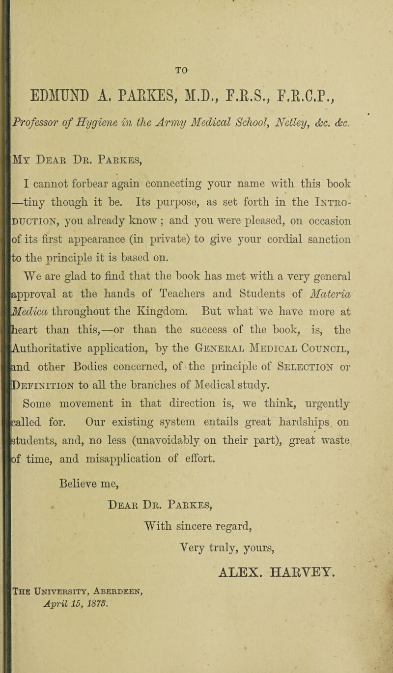 TO EDMUND A. PAEKES, M.D., E.R.S., F.E.C.P., Professor of Hygiene in the Army Medical School, Netley, Ac. Ac. My Dear Dr. Parkes, I cannot forbear again connecting your name with this booh —tiny though it be. Its purpose, as set forth in the Intro¬ duction, you already know ; and you were pleased, on occasion of its first appearance (in private) to give your cordial sanction to the principle it is based on. i We are glad to find that the book has met with a very general approval at the hands of Teachers and Students of Materia \Medica throughout the Kingdom. But what we have more at heart than this,—or than the success of the book, is, the Authoritative application, by the General Medical Council, and other Bodies concerned, of the principle of Selection or IDeeinition to all the branches of Medical study. Some movement in that direction is, we think, urgently palled for. Our existing system entails great hardships on students, and, no less (unavoidably on their part), great waste of time, and misapplication of effort. Believe me, Dear Dr. Parkes, With sincere regard, Very truly, yours, ALEX. HAEVEY. The University, Aberdeen, April 15, 187S.