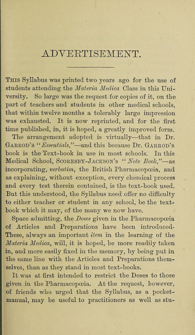 ADVERTISEMENT. This Syllabus was printed two years ago for tbe use of students attending the Materia Medica Class in this Uni¬ versity. So large was the request for copies of it, on the part of teachers and students in other medical schools, that within twelve months a tolerably large impression was exhausted. It is now reprinted, and for the first time published, in, it is hoped, a greatly improved form. The arrangement adopted is virtually—that in Dr, Garrod’s “Essentials,”—and this because Dr. Garrod’s book is the Text-book in use in most schools. In this Medical School, Scoresby-Jackson’s “Note Booh,”—as incorporating, verbatim, the British Pharmacopoeia, and as explaining, without exception, every chemical process and every test therein contained, is the text-book used. But this understood, the Syllabus need offer no difficulty to either teacher or student in anv school, be the text- book which it may, of the many we now have. Space admitting, the Doses given in the Pharmacopoeia of Articles and Preparations have been introduced. These, always an important item in the learning of the Materia Medica, will, it is hoped, be more readily taken in, and more easily fixed in the memory, by being put in the same line with the Articles and Preparations them¬ selves, than as they stand in most text-books, It was at first intended to restrict the Doses to those given in the Pharmacopoeia. At the request, however, of friends who urged that the Syllabus, as a pocket- manual, may be useful to practitioners as well as stu-