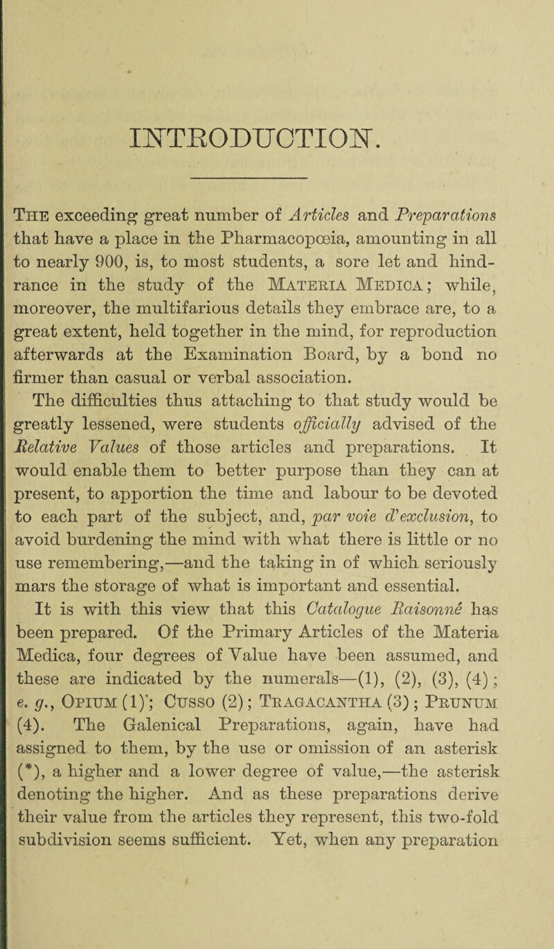 INTRODUCTION. The exceeding great number of Articles and Preparations that have a place in the Pharmacopoeia, amounting in all to nearly 900, is, to most students, a sore let and hind¬ rance in the study of the Materia Medica; while, moreover, the multifarious details they embrace are, to a great extent, held together in the mind, for reproduction afterwards at the Examination Board, by a bond no firmer than casual or verbal association. The difficulties thus attaching to that study would be greatly lessened, were students officially advised of the Relative Values of those articles and preparations. It would enable them to better purpose than they can at present, to apportion the time and labour to be devoted to each part of the subject, and, par voie dyexclusion, to avoid burdening the mind with what there is little or no use remembering,—and the taking in of which seriously mars the storage of what is important and essential. It is with this view that this Catalogue Raisonne has been prepared. Of the Primary Articles of the Materia Medica, four degrees of Value have been assumed, and these are indicated by the numerals—(1), (2), (3), (4); e. g., Opium (1)’; Cusso (2); Tragacantha (3); Prunum (4). The Galenical Preparations, again, have had assigned to them, by the use or omission of an asterisk (*), a higher and a lower degree of value,—the asterisk denoting the higher. And as these preparations derive their value from the articles they represent, this two-fold subdivision seems sufficient. Yet, when any preparation