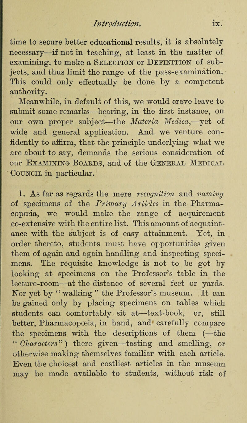 time to secure better educational results, it is absolutely necessary—if not in teaching, at least in the matter of examining, to make a Selection or Definition of sub¬ jects, and thus limit the range of the pass-examination. This could only effectually be done by a competent authority. Meanwhile, in default of this, we would crave leave to submit some remarks—bearing, in the first instance, on our own proper subject—the Materia Medica,—yet of wide and general application. And we venture con¬ fidently to affirm, that the principle underlying what we are about to say, demands the serious consideration of our Examining Boards, and of the General Medical Council in particular. 1. As far as regards the mere recognition and naming of specimens of the Primary Articles in the Pharma¬ copoeia, we would make the range of acquirement co-extensive with the entire list. This amount of acquaint¬ ance with the subject is of easy attainment. Yet, in order thereto, students must have opportunities given them of again and again handling and inspecting speci¬ mens. The requisite knowledge is not to be got by looking at specimens on the Professor’s table in the lecture-room—at the distance of several feet or yards. Nor yet by “ walking ” the Professor’s museum. It can be gained only by placing specimens on tables which students can comfortably sit at—text-book, or, still better, Pharmacopoeia, in hand, and' carefully compare the specimens with the descriptions of them (—the “ Characters”) there given—tasting and smelling, or otherwise making themselves familiar with each article. Even the choicest and costliest articles in the museum may be made available to students, without risk of