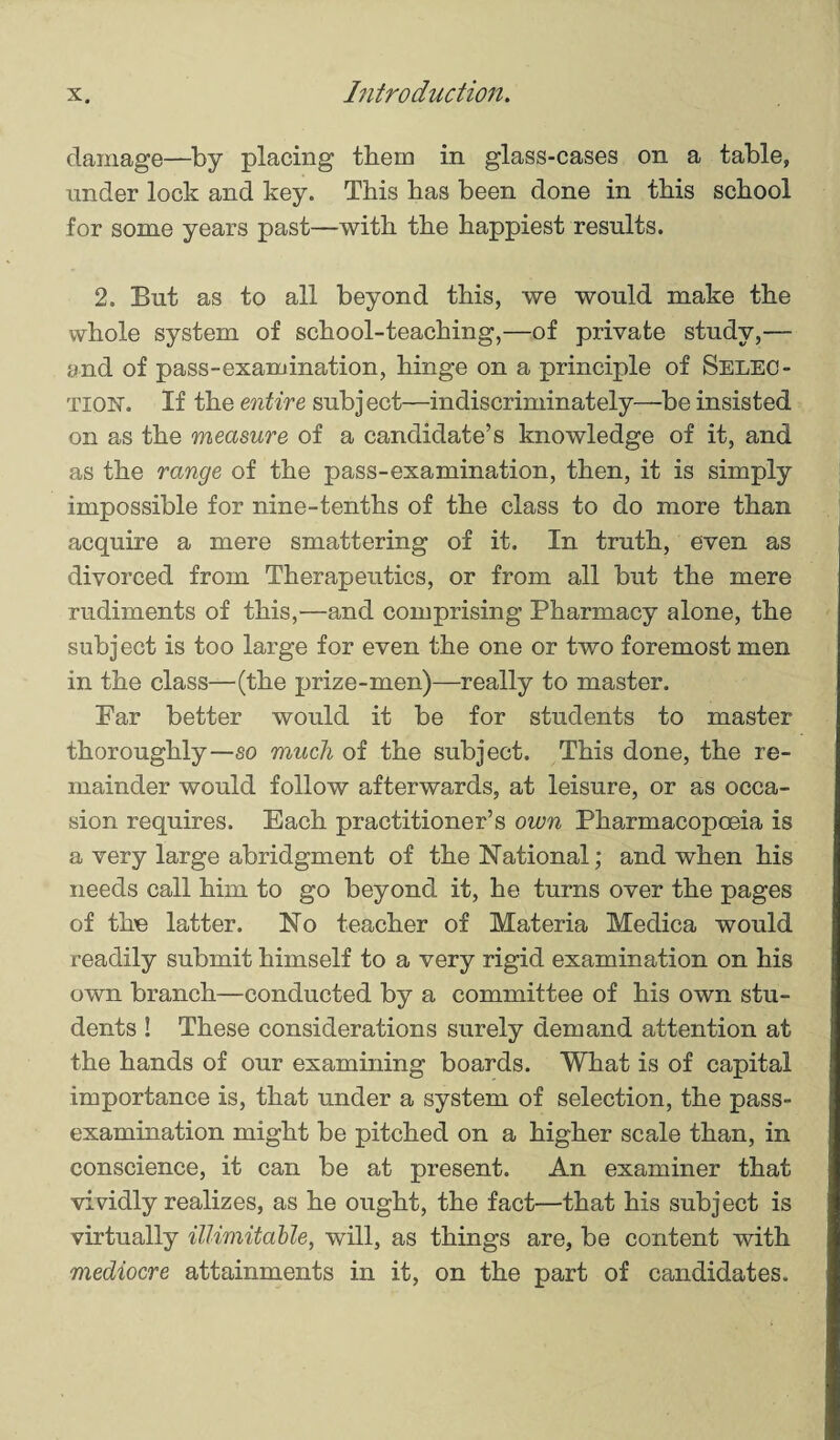 damage—by placing them in glass-cases on a table, under lock and key. This has been done in this school for some years past—with the happiest results. 2. But as to all beyond this, we would make the whole system of school-teaching,—of private study,— and of pass-examination, hinge on a principle of Selec¬ tion. If the entire subject—indiscriminately—be insisted on as the measure of a candidate’s knowledge of it, and as the range of the pass-examination, then, it is simply impossible for nine-tenths of the class to do more than acquire a mere smattering of it. In truth, even as divorced from Therapeutics, or from all but the mere rudiments of this,—and comprising Pharmacy alone, the subject is too large for even the one or two foremost men in the class—(the prize-men)—really to master. Far better would it be for students to master thoroughly—so much of the subject. This done, the re¬ mainder would follow afterwards, at leisure, or as occa¬ sion requires. Each practitioner’s own Pharmacopoeia is a very large abridgment of the National; and when his needs call him to go beyond it, he turns over the pages of the latter. No teacher of Materia Medica would readily submit himself to a very rigid examination on his own branch—conducted by a committee of his own stu¬ dents ! These considerations surely demand attention at the hands of our examining boards. What is of capital importance is, that under a system of selection, the pass- examination might be pitched on a higher scale than, in conscience, it can be at present. An examiner that vividly realizes, as he ought, the fact—that his subject is virtually illimitable, will, as things are, be content with mediocre attainments in it, on the part of candidates.