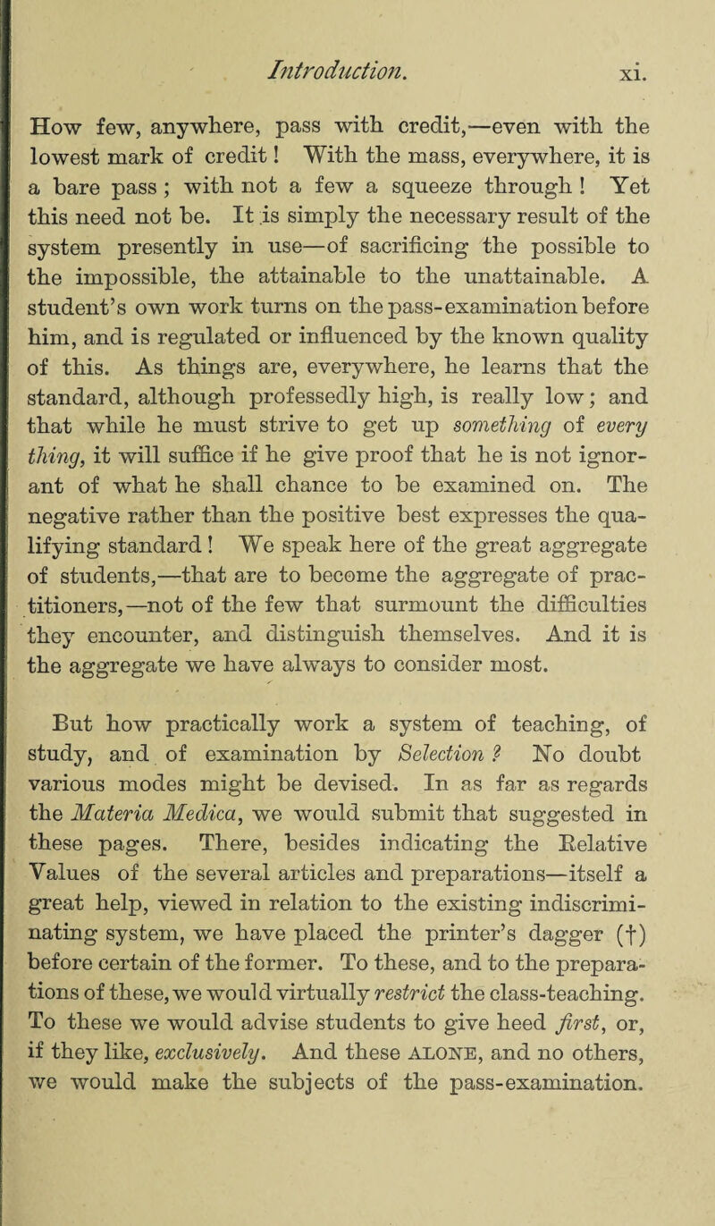 How few, anywhere, pass with credit,—even with the lowest mark of credit! With the mass, everywhere, it is a bare pass ; with not a few a squeeze through ! Yet this need not he. It is simply the necessary result of the system presently in use—of sacrificing the possible to the impossible, the attainable to the unattainable. A student’s own work turns on the pass-examination before him, and is regulated or influenced by the known quality of this. As things are, everywhere, he learns that the standard, although professedly high, is really low; and that while he must strive to get up something of every thing, it will suffice if he give proof that he is not ignor¬ ant of what he shall chance to be examined on. The negative rather than the positive best expresses the qua¬ lifying standard ! We speak here of the great aggregate of students,—that are to become the aggregate of prac¬ titioners,—not of the few that surmount the difficulties they encounter, and distinguish themselves. And it is the aggregate we have always to consider most. But how practically work a system of teaching, of study, and of examination by Selection ? JSTo doubt various modes might be devised. In as far as regards the Materia Medica, we would submit that suggested in these pages. There, besides indicating the Relative Values of the several articles and preparations—itself a great help, viewed in relation to the existing indiscrimi- nating system, we have placed the printer’s dagger (f) before certain of the former. To these, and to the prepara¬ tions of these, we would virtually restrict the class-teaching. To these we would advise students to give heed first, or, if they like, exclusively. And these alone, and no others, we would make the subjects of the pass-examination.