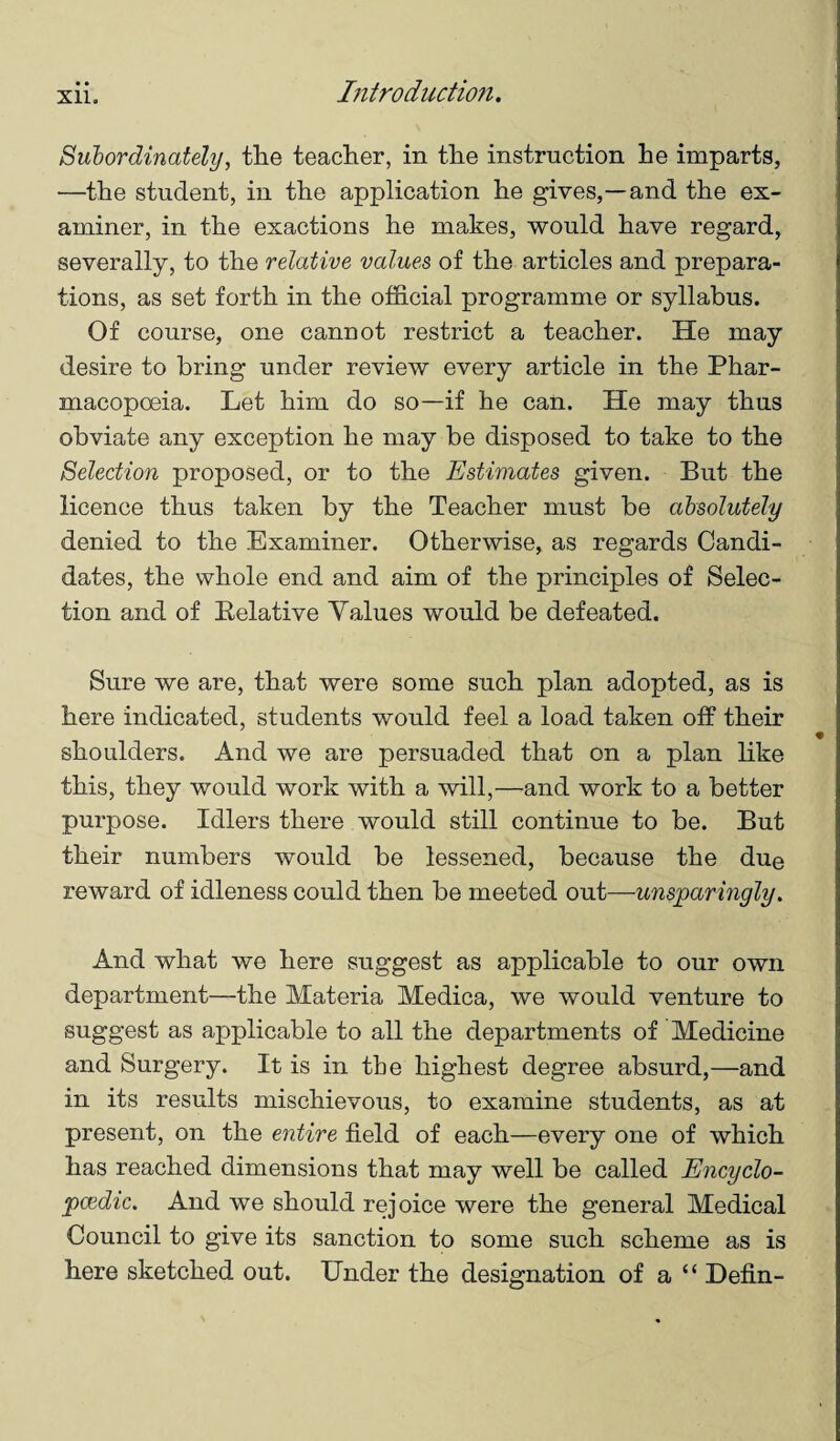 Suhordinately, the teacher, in the instruction he imparts, •—the student, in the application he gives,—and the ex¬ aminer, in the exactions he makes, would have regard, severally, to the relative values of the articles and prepara¬ tions, as set forth in the official programme or syllabus. Of course, one cannot restrict a teacher. He may desire to bring under review every article in the Phar¬ macopoeia. Let him do so—if he can. He may thus obviate any exception he may be disposed to take to the Selection proposed, or to the Estimates given. But the licence thus taken by the Teacher must be absolutely denied to the Examiner. Otherwise, as regards Candi¬ dates, the whole end and aim of the principles of Selec¬ tion and of Relative Values would be defeated. Sure we are, that were some such plan adopted, as is here indicated, students would feel a load taken off their shoulders. And we are persuaded that on a plan like this, they would work with a will,—and work to a better purpose. Idlers there would still continue to be. But their numbers would be lessened, because the due reward of idleness could then be meeted out—unsparingly. And what we here suggest as applicable to our own department—the Materia Medica, we would venture to suggest as applicable to all the departments of Medicine and Surgery. It is in the highest degree absurd,—and in its results mischievous, to examine students, as at present, on the entire field of each—every one of which has reached dimensions that may well be called Encyclo¬ paedic. And we should rejoice were the general Medical Council to give its sanction to some such scheme as is here sketched out. Under the designation of a “ Defin-