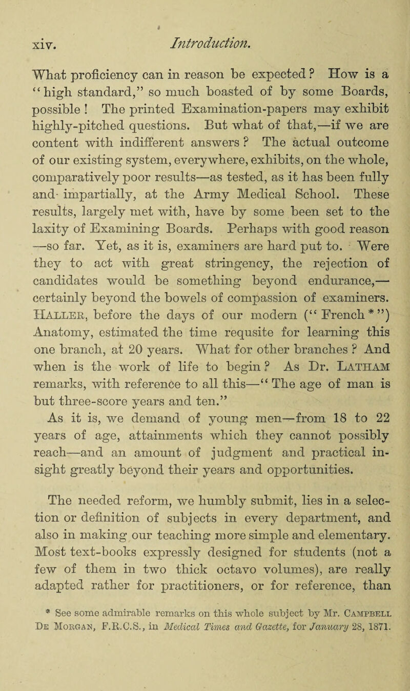 What proficiency can in reason be expected P How is a “high standard,” so much boasted of by some Boards, possible ! The printed Examination-papers may exhibit highly-pitched questions. But what of that,—if we are content with indifferent answers ? The actual outcome of our existing system, everywhere, exhibits, on the whole, comparatively poor results—as tested, as it has been fully and impartially, at the Army Medical School. These results, largely met with, have by some been set to the laxity of Examining Boards. Perhaps with good reason —so far. Yet, as it is, examiners are hard put to. Were they to act with great stringency, the rejection of candidates would be something beyond endurance,— certainly beyond the bowels of compassion of examiners. Haller, before the days of our modern (“French*”) Anatomy, estimated the time requsite for learning this one branch, at 20 years. What for other branches ? And when is the work of life to begin ? As Dr. Latham remarks, with reference to all this—“ The age of man is but three-score years and ten.” As it is, we demand of young men—from 18 to 22 years of age, attainments which they cannot possibly reach—and an amount of judgment and practical in¬ sight greatly beyond their years and opportunities. The needed reform, we humbly submit, lies in a selec¬ tion or definition of subjects in every department, and also in making our teaching more simple and elementary. Most text-books expressly designed for students (not a few of them in two thick octavo volumes), are really adapted rather for practitioners, or for reference, than * See some admirable remarks on this whole subject by Mr. Campbell He Morgan, F.R.C.S., in Medical Times and Gazette, for January 28, 1871.