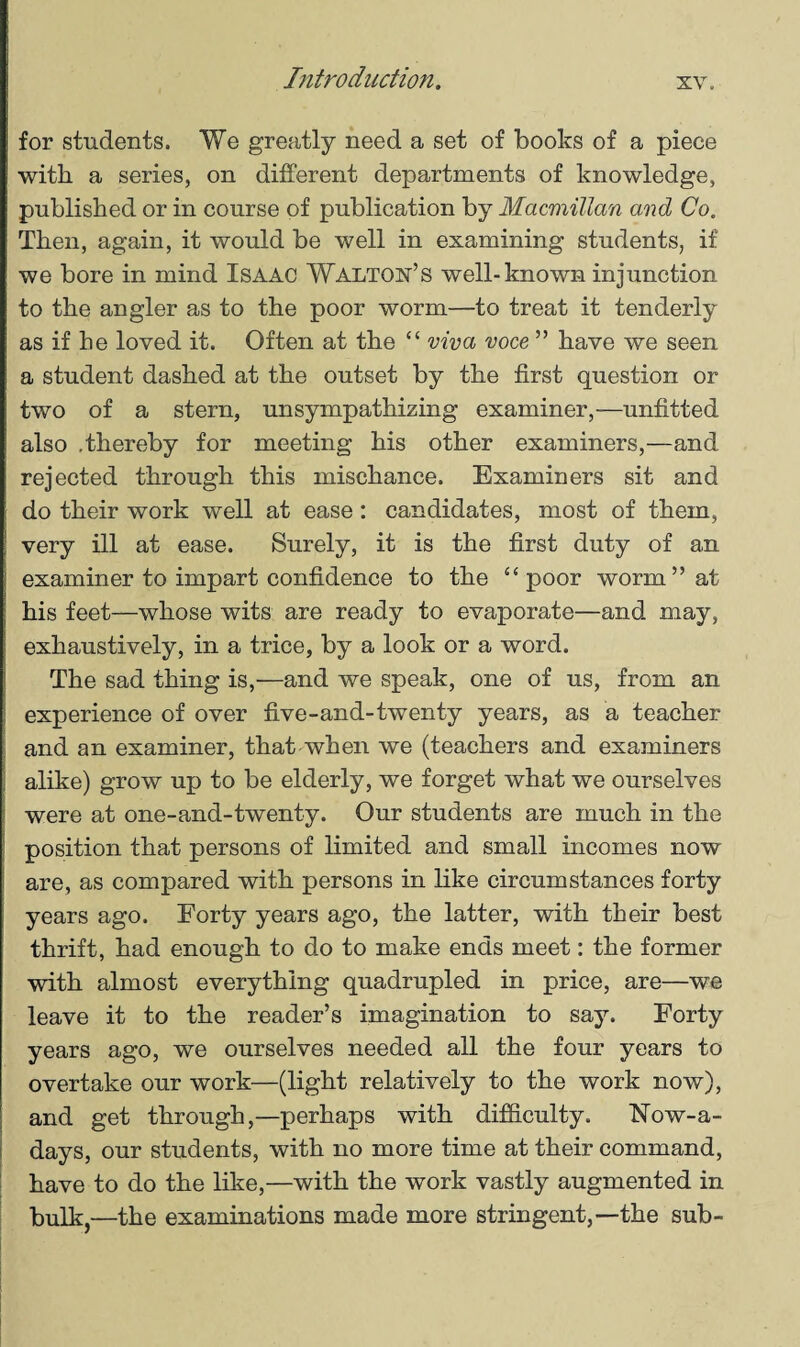 for students. We greatly need a set of books of a piece with a series, on different departments of knowledge, published or in course of publication by Macmillan and Co. Then, again, it would be well in examining students, if we bore in mind ISAAC Walton’s well-known injunction to the angler as to the poor worm—to treat it tenderly as if he loved it. Often at the “ viva voce ” have we seen a student dashed at the outset by the first question or two of a stern, unsympathizing examiner,—unfitted also .thereby for meeting his other examiners,—and rejected through this mischance. Examiners sit and do their work well at ease : candidates, most of them, very ill at ease. Surely, it is the first duty of an examiner to impart confidence to the “ poor worm” at ; his feet—whose wits are ready to evaporate—and may, exhaustively, in a trice, by a look or a word. The sad thing is,—and we speak, one of us, from an experience of over five-and-twenty years, as a teacher and an examiner, that when we (teachers and examiners alike) grow up to be elderly, we forget what we ourselves were at one-and-twenty. Our students are much in the position that persons of limited and small incomes now are, as compared with persons in like circumstances forty years ago. Forty years ago, the latter, with their best thrift, had enough to do to make ends meet: the former with almost everything quadrupled in price, are—we leave it to the reader’s imagination to say. Forty years ago, we ourselves needed all the four years to overtake our work—(light relatively to the work now), and get through,—perhaps with difficulty. Now-a- days, our students, with no more time at their command, have to do the like,—with the work vastly augmented in bulk,—the examinations made more stringent,—the sub-