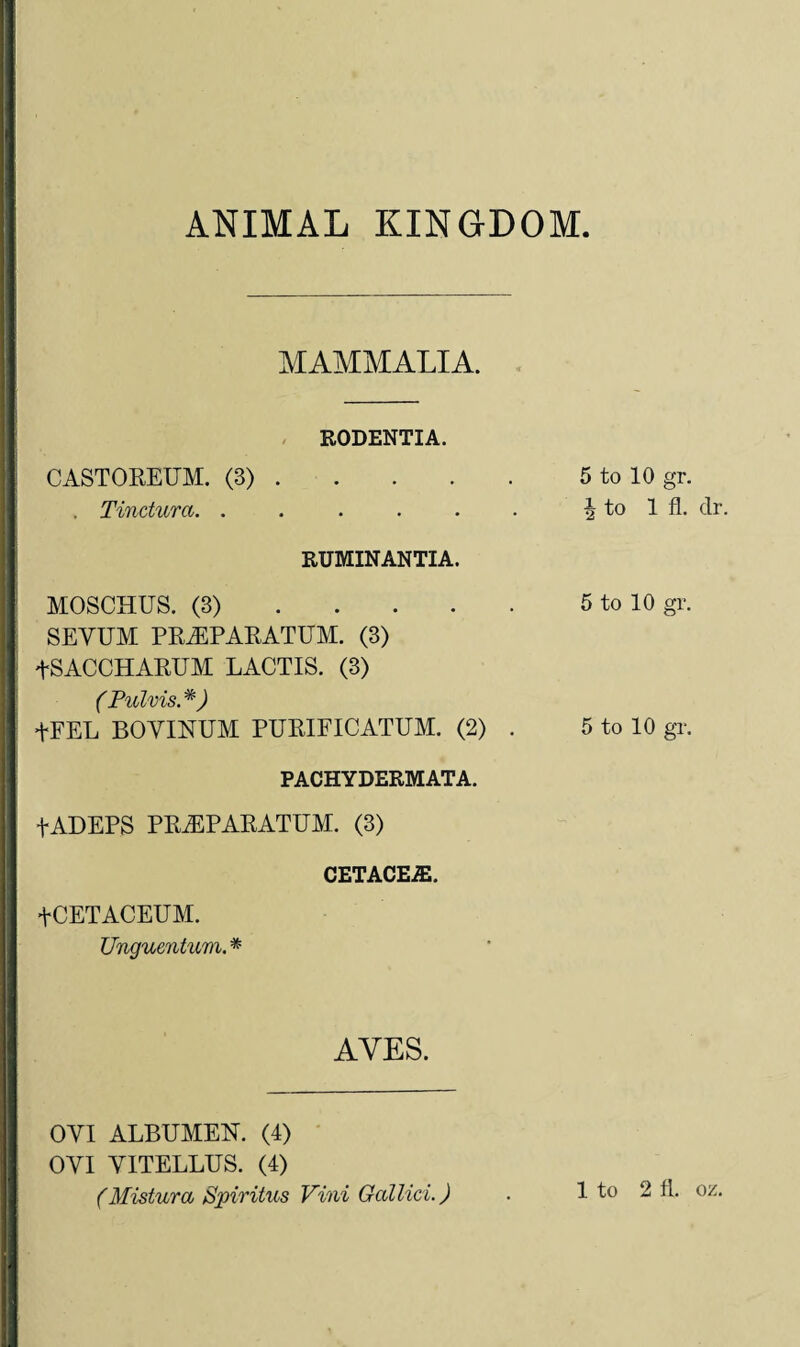 ANIMAL KINGDOM MAMMALIA. RODENTIA. CASTOREUM. (3).5 to 10 gr. Tinctura. . . . . . . \ to 1 fi. dr. RUMINANTIA. MOSCHUS. (3).5 to 10 gr. SEVUM PREPARATUM. (3) tSACCHARUM LACTIS. (3) (Pulvis. *) +FEL BOYINUM PURIFICATUM. (2) . 5 to 10 gr. PACHYDERMATA. fADEPS PRiEPARATUM. (3) CETACE2E. +CETACEUM. Unguentum. * AYES. OYI ALBUMEN. (4) OVI Y1TELLUS. (4) (Mistura Spiritus Vini Gallici.) . 1 to 2 fl. ox.