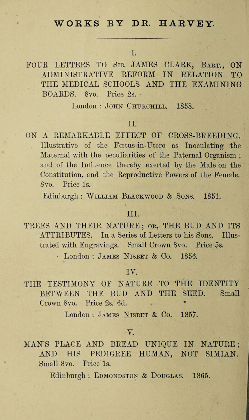 I. FOUR LETTERS TO Sir JAMES CLARK, Bart., ON ADMINISTRATIVE REFORM IN RELATION TO THE MEDICAL SCHOOLS AND THE EXAMINING BOARDS. 8vo. Price 2s. London : John Churchill. 1858. II. ON A REMARKABLE EFFECT OF CROSS-BREEDING. Illustrative of the Foetus-in-Utero as Inoculating the Maternal with the peculiarities of the Paternal Organism ; and of the Influence thereby exerted by the Male on the Constitution, and the Reproductive Powers of the Female. 8vo. Price Is. Edinburgh : William Blackwood & Sons. 1851. III. TREES AND THEIR NATURE ; or, THE BUD AND ITS ATTRIBUTES. In a Series of Letters to his Sons. Illus¬ trated with Engravings. Small Crown 8vo. Price 5s. ■ London : James Nisbet & Co. 1856. IV. THE TESTIMONY OF NATURE TO THE IDENTITY BETWEEN THE BUD AND THE SEED. Small Crown 8vo. Price 2s. 6d. London : James Nisbet & Co. 1857. V. MAN’S PLACE AND BREAD UNIQUE IN NATURE; AND HIS PEDIGREE HUMAN, NOT SIMIAN. Small 8vo. Price Is. Edinburgh : Edmondston & Douglas. 1865.