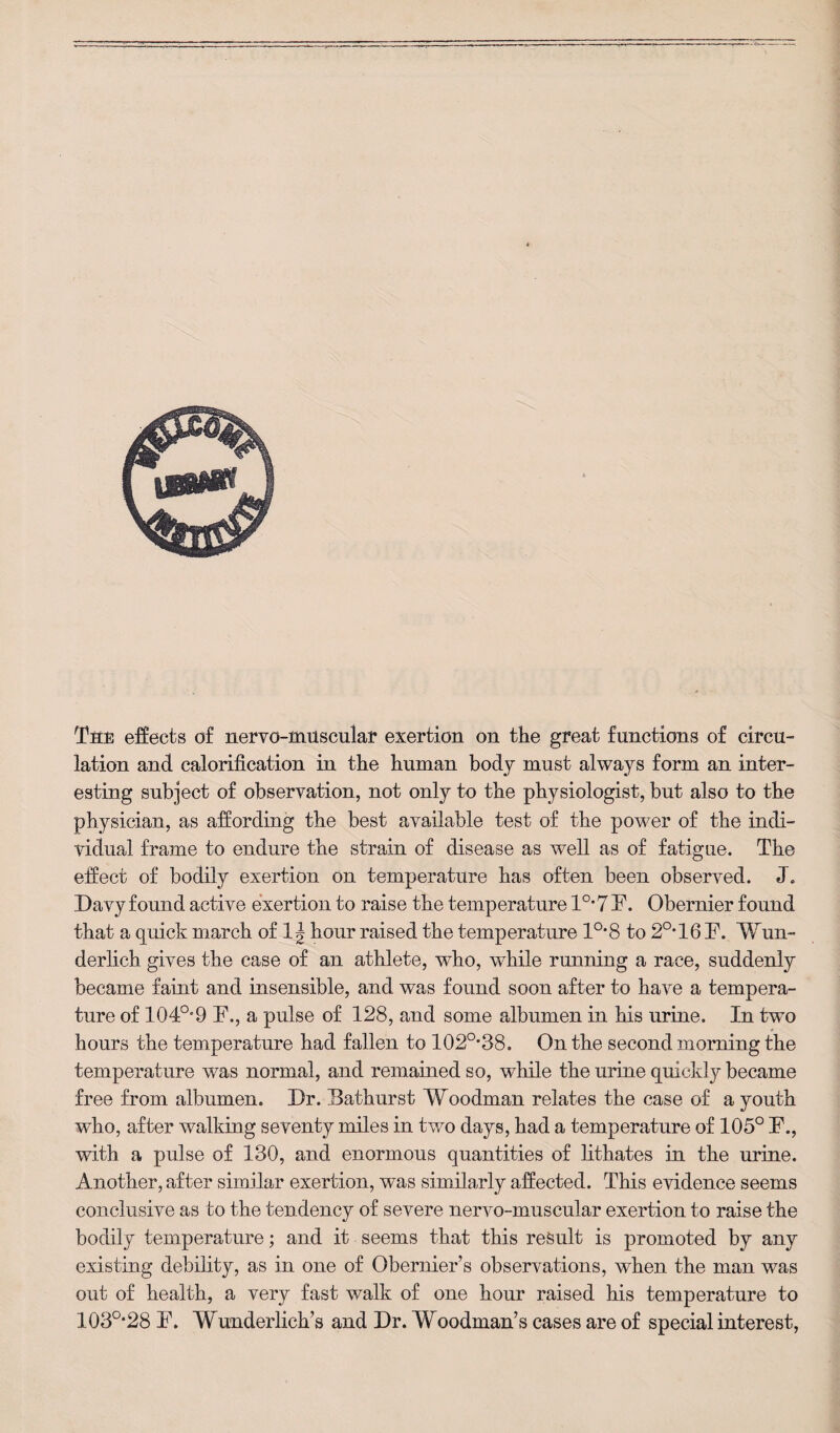 Ttrti effects o£ nervo-muscular exertion on the great functions of circu¬ lation and. calorification in the human body must always form an inter¬ esting subject of observation, not only to the physiologist, but also to the physician, as affording the best available test of the power of the indi¬ vidual frame to endure the strain of disease as well as of fatigue. The effect of bodily exertion on temperature has often been observed. J. Davy found active exertion to raise the temperature 1°* 7 F. Obernier found that a quick march of 1^ hour raised the temperature 1°*8 to 2°*16F. Wun¬ derlich gives the case of an athlete, who, while running a race, suddenly became faint and insensible, and was found soon after to have a tempera¬ ture of 104o,,9 F., a pulse of 128, and some albumen in his urine. In two hours the temperature had fallen to 102°*38. On the second morning the temperature was normal, and remained so, while the urine quickly became free from albumen. Dr. Bathurst Woodman relates the case of a youth who, after walking seventy miles in two days, had a temperature of 105° F., with a pulse of 130, and enormous quantities of lithates in the urine. Another, after similar exertion, was similarly affected. This evidence seems conclusive as to the tendency of severe nervo-muscular exertion to raise the bodily temperature; and it seems that this result is promoted by any existing debility, as in one of Obernier’s observations, when the man was out of health, a very fast walk of one hour raised his temperature to 103°-28 F. Wunderlich’s and Dr. Woodman’s cases are of special interest,