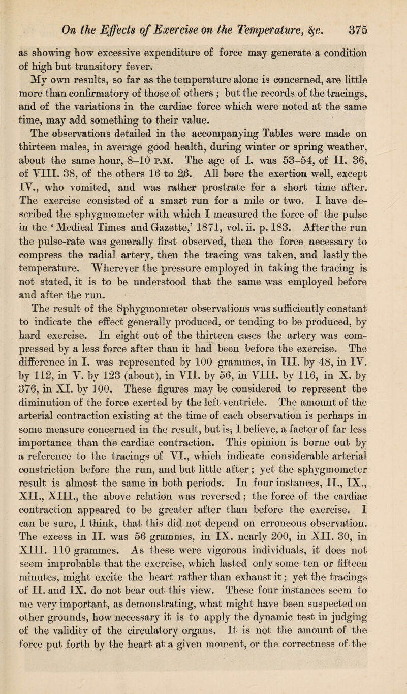 as showing how excessive expenditure of force may generate a condition of high but transitory fever. My own results, so far as the temperature alone is concerned, are little more than confirmatory of those of others ; but the records of the tracings, and of the variations in the cardiac force which were noted at the same time, may add something to their value. The observations detailed in the accompanying Tables were made on thirteen males, in average good health, during winter or spring weather, about the same hour, 8-10 p.m. The age of I. was 53-54, of II. 36, of VIII. 38, of the others 16 to 26. All bore the exertion well, except IV., who vomited, and was rather prostrate for a short time after. The exercise consisted of a smart run for a mile or two. I have de¬ scribed the sphygmometer with which I measured the force of the pulse in the ‘Medical Times and Gazette,’ 1871, vol. ii. p. 183. After the run the pulse-rate was generally first observed, then the force necessary to compress the radial artery, then the tracing was taken, and lastly the temperature. Wherever the pressure employed in taking the tracing is not stated, it is to be understood that the same was employed before and after the run. The result of the Sphygmometer observations was sufficiently constant to indicate the effect generally produced, or tending to be produced, by hard exercise. In eight out of the thirteen cases the artery was com¬ pressed by a less force after than it had been before the exercise. The difference in I. was represented by 100 grammes, in III. by 48, in IV. by 112, in V. by 123 (about), in VII. by 56, in VIII. by 116, in X. by 376, in XI. by 100. These figures may be considered to represent the diminution of the force exerted by the left ventricle. The amount of the arterial contraction existing at the time of each observation is perhaps in some measure concerned in the result, but is*, I believe, a factor of far less importance than the cardiac contraction. This opinion is borne out by a reference to the tracings of VI., which indicate considerable arterial constriction before the run, and but little after; yet the sphygmometer result is almost the same in both periods. In four instances, II., IX., XII. , XIII., the above relation was reversed; the force of the cardiac contraction appeared to be greater after than before the exercise. I can be sure, I think, that this did not depend on erroneous observation. The excess in II. was 56 grammes, in IX. nearly 200, in XII. 30, in XIII. 110 grammes. As these were vigorous individuals, it does not seem improbable that the exercise, which lasted only some ten or fifteen minutes, might excite the heart rather than exhaust it; yet the tracings of II. and IX. do not bear out this view. These four instances seem to me very important, as demonstrating, what might have been suspected on other grounds, how necessary it is to apply the dynamic test in judging of the validity of the circulatory organs. It is not the amount of the force put forth by the heart at a given moment, or the correctness of - the