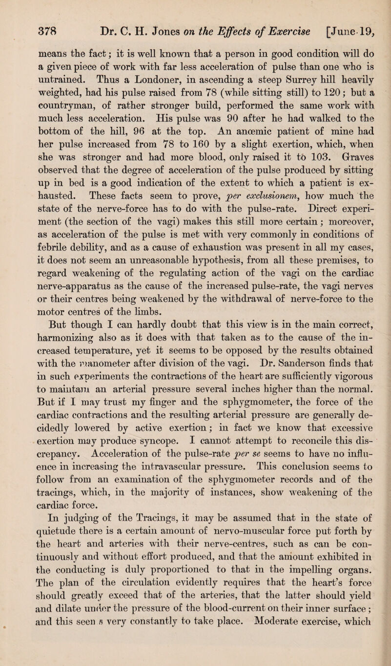 means the fact; it is well known that a person in good condition will do a given piece of work with far less acceleration of pulse than one who is untrained. Thus a Londoner, in ascending a steep Surrey hill heavily weighted, had his pulse raised from 78 (while sitting still) to 120; but a countryman, of rather stronger build, peifformed the same work with much less acceleration. His pulse was 90 after he had walked to the bottom of the hill, 96 at the top. An anoemic patient of mine had her pulse increased from 78 to 160 by a slight exertion, which, when she was stronger and had more blood, only raised it to 103. Graves observed that the degree of acceleration of the pulse produced by sitting up in bed is a good indication of the extent to which a patient is ex¬ hausted. These facts seem to prove, per exclusionem, how much the state of the nerve-force has to do with the pulse-rate. Direct experi¬ ment (the section of the vagi) makes this still more certain; moreover, as acceleration of the pulse is met with very commonly in conditions of febrile debility, and as a cause of exhaustion was present in all my cases, it does not seem an unreasonable hypothesis, from all these premises, to regard weakening of the regulating action of the vagi on the cardiac nerve-apparatus as the cause of the increased pulse-rate, the vagi nerves or their centres being weakened by the withdrawal of nerve-force to the motor centres of the limbs. But though I can hardly doubt that this view is in the main correct, harmonizing also as it does with that taken as to the cause of the in¬ creased temperature, yet it seems to be opposed by the results obtained with the .nanometer after division of the vagi. Dr. Sanderson finds that in such experiments the contractions of the heart are sufficiently vigorous to maintain an arterial pressure several inches higher than the normal. But if I may trust my finger and the sphygmometer, the force of the cardiac contractions and the resulting arterial pressure are generally de¬ cidedly lowered by active exertion; in fact we know that excessive exertion may produce syncope. I cannot attempt to reconcile this dis¬ crepancy. Acceleration of the pulse-rate per se seems to have no influ¬ ence in increasing the intravascular pressure. This conclusion seems to follow from an examination of the sphygmometer records and of the tracings, which, in the majority of instances, show weakening of the cardiac force. In judging of the Tracings, it may be assumed that in the state of quietude there is a certain amount of nervo-muscular force put forth by the heart and arteries with their nerve-centres, such as can be con¬ tinuously and without effort produced, and that the amount exhibited in the conducting is duly proportioned to that in the impelling organs. The plan of the circulation evidently requires that the heart’s force should greatly exceed that of the arteries, that the latter should yield and dilate under the pressure of the blood-current on their inner surface; and this seen s very constantly to take place. Moderate exercise, which