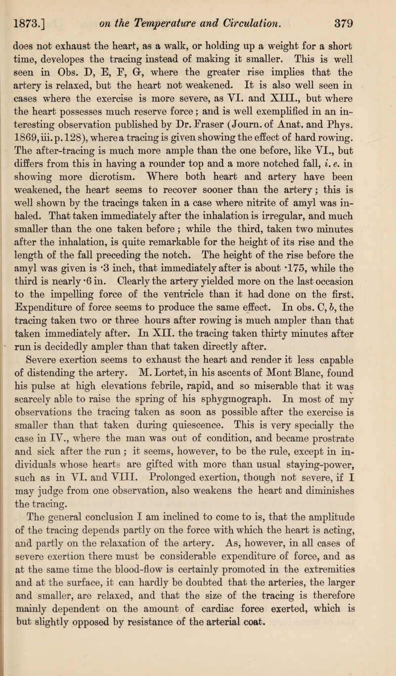 does not exhaust the heart, as a walk, or holding up a weight for a short time, developes the tracing instead of making it smaller. This is well seen in Obs. D, E, E, G-, where the greater rise implies that the artery is relaxed, but the heart not weakened. It is also well seen in cases where the exercise is more severe, as YI. and XIII., but where the heart possesses much reserve force; and is well exemplified in an in¬ teresting observation published by Dr. Eraser (Journ. of Anat. and Phys. 1869, iii. p. 128), where a tracing is given showing the effect of hard rowing. The after-tracing is much more ample than the one before, like YI., but differs from this in having a rounder top and a more notched fall, i.e. in showing more dicrotism. Where both heart and artery have been weakened, the heart seems to recover sooner than the artery; this is well shown by the tracings taken in a case where nitrite of amyl was in¬ haled. That taken immediately after the inhalation is irregular, and much smaller than the one taken before ; while the third, taken two minutes after the inhalation, is quite remarkable for the height of its rise and the length of the fall preceding the notch. The height of the rise before the amyl was given is *3 inch, that immediately after is about T75, while the third is nearly -6 in. Clearly the artery yielded more on the last occasion to the impelling force of the ventricle than it had done on the first. Expenditure of force seems to produce the same effect. In obs. C, 6, the tracing taken two or three hours after rowing is much ampler than that taken immediately after. In XII. the tracing taken thirty minutes after run is decidedly ampler than that taken directly after. Severe exertion seems to exhaust the heart and render it less capable of distending the artery. M. Lortet, in his ascents of Mont Blanc, found his pulse at high elevations febrile, rapid, and so miserable that it was scarcely able to raise the spring of his sphygmograph. In most of my observations the tracing taken as soon as possible after the exercise is smaller than that taken during quiescence. This is very specially the case in IY., where the man was out of condition, and became prostrate and sick after the run; it seems, however, to be the rule, except in in¬ dividuals whose hearts are gifted with more than usual staying-power, such as in YI. and YIII. Prolonged exertion, though not severe, if I may judge from one observation, also weakens the heart and diminishes the tracing. The general conclusion I am inclined to come to is, that the amplitude of the tracing depends partly on the force with which the heart is acting, and partly on the relaxation of the artery. As, however, in all cases of severe exertion there must be considerable expenditure of force, and as at the same time the blood-flow is certainly promoted in the extremities and at the surface, it can hardly be doubted that the arteries, the larger and smaller, are relaxed, and that the size of the tracing is therefore mainly dependent on the amount of cardiac force exerted, which is but slightly opposed by resistance of the arterial coat.