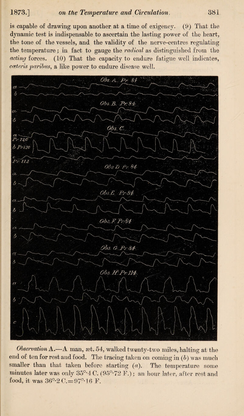 is capable of drawing upon another at a time of exigency. (9) That the dynamic test is indispensable to ascertain the lasting power of the heart, the tone of the vessels, and the validity of the nerve-centres regulating the temperature; in fact to gauge the radical as distinguished from the acting forces. (10) That the capacity to endure fatigue well indicates, cceteris paribus, a like power to endure disease well. Observation A.—A man, set. 54, walked twenty-two miles, halting at the end of ten for rest and food. The tracing taken on coming in (b) was much smaller than that taken before starting («). The temperature some minutes later was only 35°*4 C. (95a72 F.); an hour later, after rest and food, it was 36°-2C.=97°-16 F.