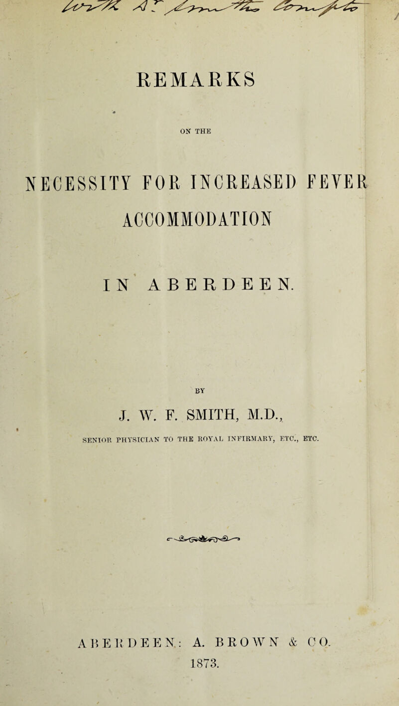 REMARKS m ON THE NECESSITY FOR INCREASED FEVER ACCOMMODATION IN ABERDEEN. BY J. W. F. SMITH, M.D., SENIOR PHYSICIAN TO THE ROYAL INFIRMARY, ETC., ETC. A B E R D F, E N. : A. B R O W N & C O. 1873.