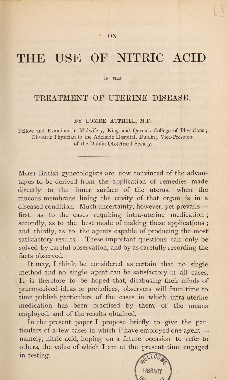 ON THE USE OF NITRIC ACID IN THE TREATMENT OF UTERINE DISEASE. BY LOMBE ATTHILL, M.D. Fellow and Examiner in Midwifery, King and Queen’s College of Physicians ; Obstetric Physician to the Adelaide Hospital, Dublin; Vice-President of the Dublin Obstetrical Society. Most British gynecologists are now convinced of the advan¬ tages to be derived from the application of remedies made directly to the inner surface of the uterus, when the mucous membrane lining the cavity of that organ is in a diseased condition. Much uncertainty, however, yet prevails— first, as to the cases requiring intra-uterine medication ; secondly, as to the best mode of making these applications ; and thirdly, as to the agents capable of producing the most satisfactory results. These important questions can only be solved by careful observation, and by as carefully recording the facts observed. It may, I think, be considered as certain that no single method and no single agent can be satisfactory in all cases. It is therefore to be hoped that, disabusing their minds of preconceived ideas or prejudices, observers will from time to time publish particulars of the cases in which intra-uterine medication has been practised by them, of the means employed, and of the results obtained. In the present paper I propose briefly to give the par¬ ticulars of a few cases in which I have employed one agent— namely, nitric acid, hoping on a future occasion to refer to others, the value of which I am at the present time engaged in testing.