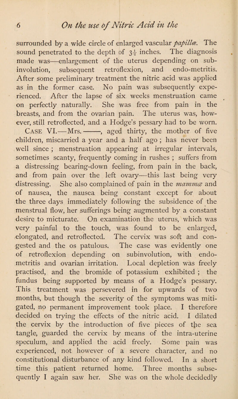 surrounded by a wide circle of enlarged vascular papilla. The sound penetrated to the depth of 3^- inches. The diagnosis made was—enlargement of the uterus depending on sub¬ involution, subsequent retroflexion, and endo-metritis. After some preliminary treatment the nitric acid was applied as in the former case. No pain was subsequently expe¬ rienced. After the lapse of six weeks menstruation came on perfectly naturally. She was free from pain in the breasts, and from the ovarian pain. The uterus was, how¬ ever, still retroflected, and a Hodge’s pessary had to be worn. Case VI.—Mrs.-, aged thirty, the mother of five children, miscarried a year and a half ago ; has never been well since ; menstruation appearing at irregular intervals, sometimes scanty, frequently coming in rushes ; suffers from a distressing bearing-down feeling, from pain in the back, and from pain over the left ovary—this last being very distressing. She also complained of pain in the mammce and of nausea, the nausea being constant except for about the three days immediately following the subsidence of the menstrual flow, her sufferings being augmented by a constant desire to micturate. On examination the uterus, which was very painful to the touch, was found to be enlarged, elongated, and retroflected. The cervix was soft and con¬ gested and the os patulous. The case was evidently one of retroflexion depending on subinvolution, with endo¬ metritis and ovarian irritation. Local depletion was freely practised, and the bromide of potassium exhibited ; the fundus being supported by means of a Hodge’s pessary. This treatment was persevered in for upwards of two months, but though the severity of the symptoms was miti¬ gated, no permanent improvement took place. I therefore decided on trying the effects of the nitric acid. I dilated the cervix by the introduction of five pieces of t}ie sea tangle, guarded the cervix by means of the intra-uterine speculum, and applied the acid freely. Some pain was experienced, not however of a severe character, and no constitutional disturbance of any kind followed. In a short time this patient returned home. Three months subse¬ quently I again saw her. She was on the whole decidedly